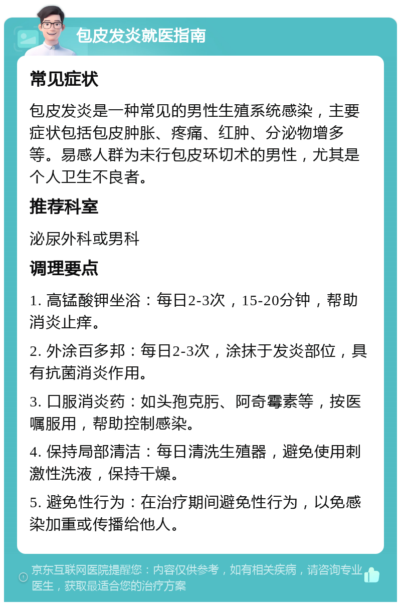 包皮发炎就医指南 常见症状 包皮发炎是一种常见的男性生殖系统感染，主要症状包括包皮肿胀、疼痛、红肿、分泌物增多等。易感人群为未行包皮环切术的男性，尤其是个人卫生不良者。 推荐科室 泌尿外科或男科 调理要点 1. 高锰酸钾坐浴：每日2-3次，15-20分钟，帮助消炎止痒。 2. 外涂百多邦：每日2-3次，涂抹于发炎部位，具有抗菌消炎作用。 3. 口服消炎药：如头孢克肟、阿奇霉素等，按医嘱服用，帮助控制感染。 4. 保持局部清洁：每日清洗生殖器，避免使用刺激性洗液，保持干燥。 5. 避免性行为：在治疗期间避免性行为，以免感染加重或传播给他人。