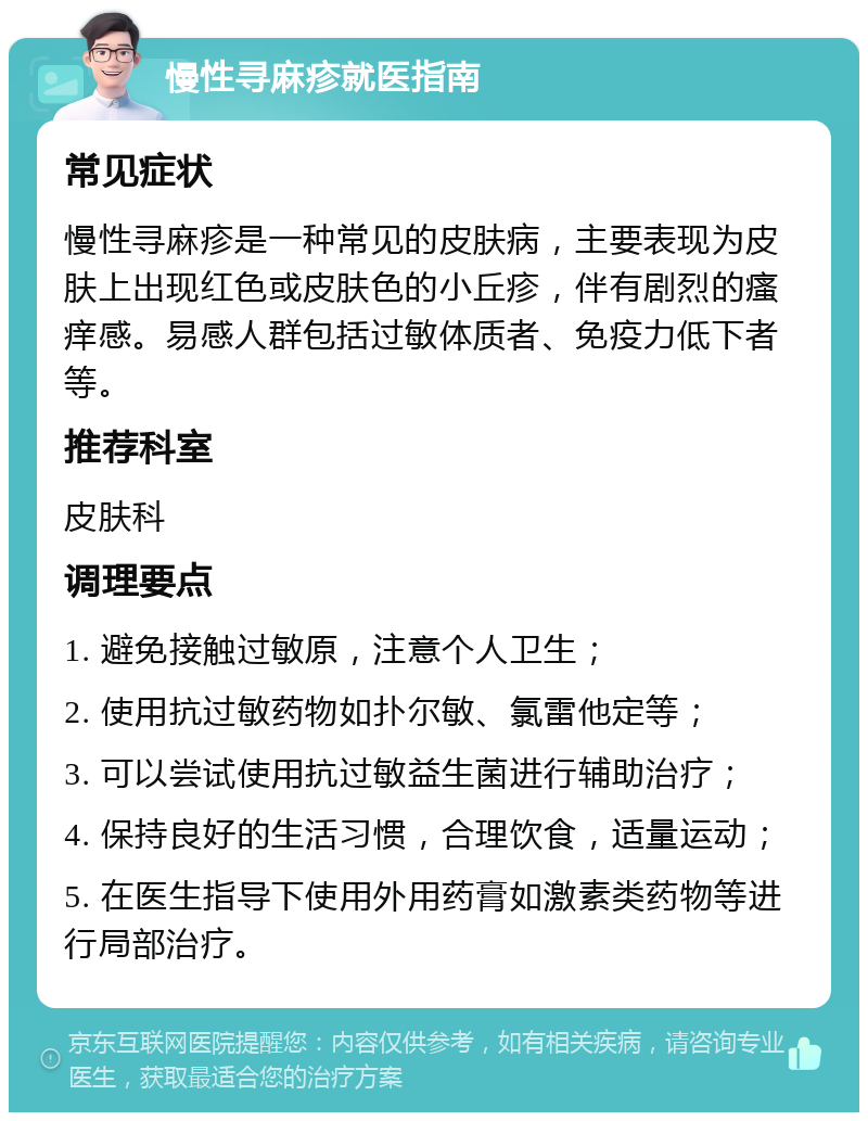 慢性寻麻疹就医指南 常见症状 慢性寻麻疹是一种常见的皮肤病，主要表现为皮肤上出现红色或皮肤色的小丘疹，伴有剧烈的瘙痒感。易感人群包括过敏体质者、免疫力低下者等。 推荐科室 皮肤科 调理要点 1. 避免接触过敏原，注意个人卫生； 2. 使用抗过敏药物如扑尔敏、氯雷他定等； 3. 可以尝试使用抗过敏益生菌进行辅助治疗； 4. 保持良好的生活习惯，合理饮食，适量运动； 5. 在医生指导下使用外用药膏如激素类药物等进行局部治疗。