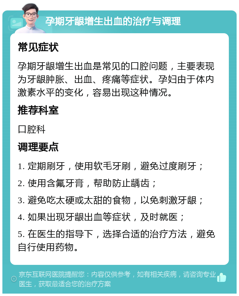 孕期牙龈增生出血的治疗与调理 常见症状 孕期牙龈增生出血是常见的口腔问题，主要表现为牙龈肿胀、出血、疼痛等症状。孕妇由于体内激素水平的变化，容易出现这种情况。 推荐科室 口腔科 调理要点 1. 定期刷牙，使用软毛牙刷，避免过度刷牙； 2. 使用含氟牙膏，帮助防止龋齿； 3. 避免吃太硬或太甜的食物，以免刺激牙龈； 4. 如果出现牙龈出血等症状，及时就医； 5. 在医生的指导下，选择合适的治疗方法，避免自行使用药物。