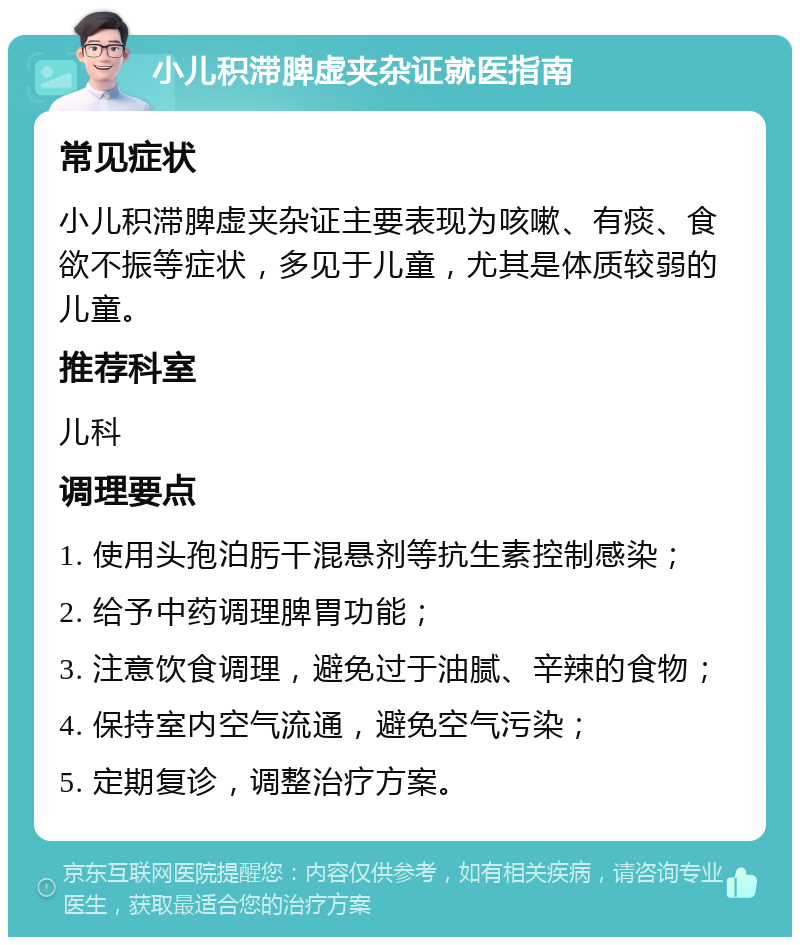 小儿积滞脾虚夹杂证就医指南 常见症状 小儿积滞脾虚夹杂证主要表现为咳嗽、有痰、食欲不振等症状，多见于儿童，尤其是体质较弱的儿童。 推荐科室 儿科 调理要点 1. 使用头孢泊肟干混悬剂等抗生素控制感染； 2. 给予中药调理脾胃功能； 3. 注意饮食调理，避免过于油腻、辛辣的食物； 4. 保持室内空气流通，避免空气污染； 5. 定期复诊，调整治疗方案。