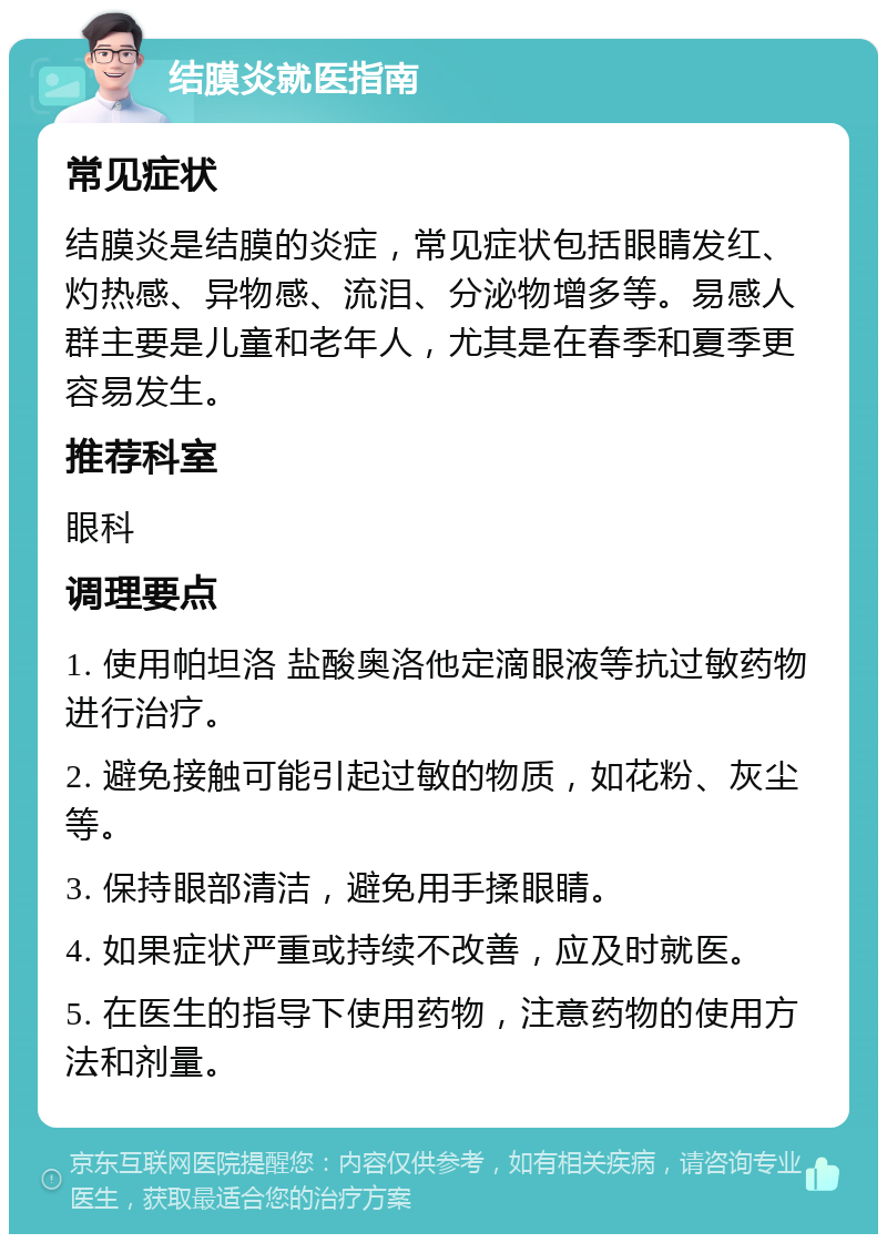 结膜炎就医指南 常见症状 结膜炎是结膜的炎症，常见症状包括眼睛发红、灼热感、异物感、流泪、分泌物增多等。易感人群主要是儿童和老年人，尤其是在春季和夏季更容易发生。 推荐科室 眼科 调理要点 1. 使用帕坦洛 盐酸奥洛他定滴眼液等抗过敏药物进行治疗。 2. 避免接触可能引起过敏的物质，如花粉、灰尘等。 3. 保持眼部清洁，避免用手揉眼睛。 4. 如果症状严重或持续不改善，应及时就医。 5. 在医生的指导下使用药物，注意药物的使用方法和剂量。