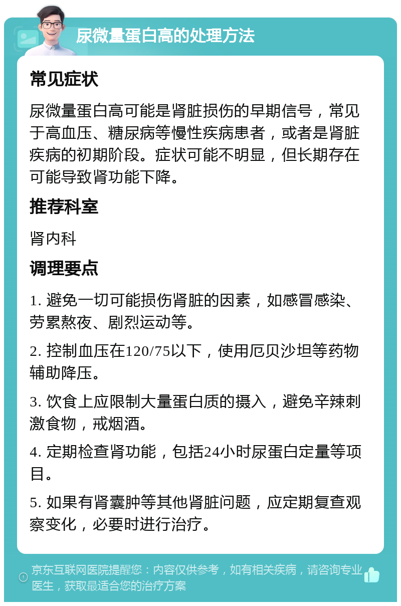 尿微量蛋白高的处理方法 常见症状 尿微量蛋白高可能是肾脏损伤的早期信号，常见于高血压、糖尿病等慢性疾病患者，或者是肾脏疾病的初期阶段。症状可能不明显，但长期存在可能导致肾功能下降。 推荐科室 肾内科 调理要点 1. 避免一切可能损伤肾脏的因素，如感冒感染、劳累熬夜、剧烈运动等。 2. 控制血压在120/75以下，使用厄贝沙坦等药物辅助降压。 3. 饮食上应限制大量蛋白质的摄入，避免辛辣刺激食物，戒烟酒。 4. 定期检查肾功能，包括24小时尿蛋白定量等项目。 5. 如果有肾囊肿等其他肾脏问题，应定期复查观察变化，必要时进行治疗。