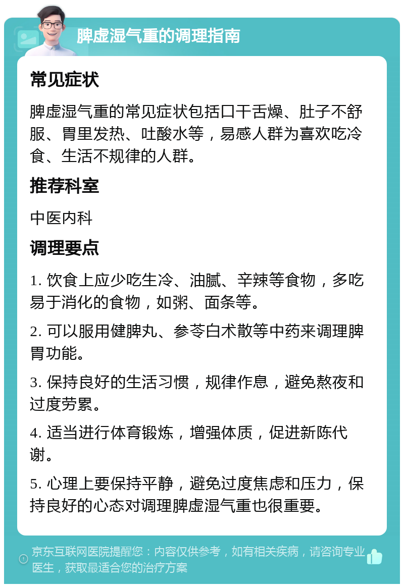 脾虚湿气重的调理指南 常见症状 脾虚湿气重的常见症状包括口干舌燥、肚子不舒服、胃里发热、吐酸水等，易感人群为喜欢吃冷食、生活不规律的人群。 推荐科室 中医内科 调理要点 1. 饮食上应少吃生冷、油腻、辛辣等食物，多吃易于消化的食物，如粥、面条等。 2. 可以服用健脾丸、参苓白术散等中药来调理脾胃功能。 3. 保持良好的生活习惯，规律作息，避免熬夜和过度劳累。 4. 适当进行体育锻炼，增强体质，促进新陈代谢。 5. 心理上要保持平静，避免过度焦虑和压力，保持良好的心态对调理脾虚湿气重也很重要。