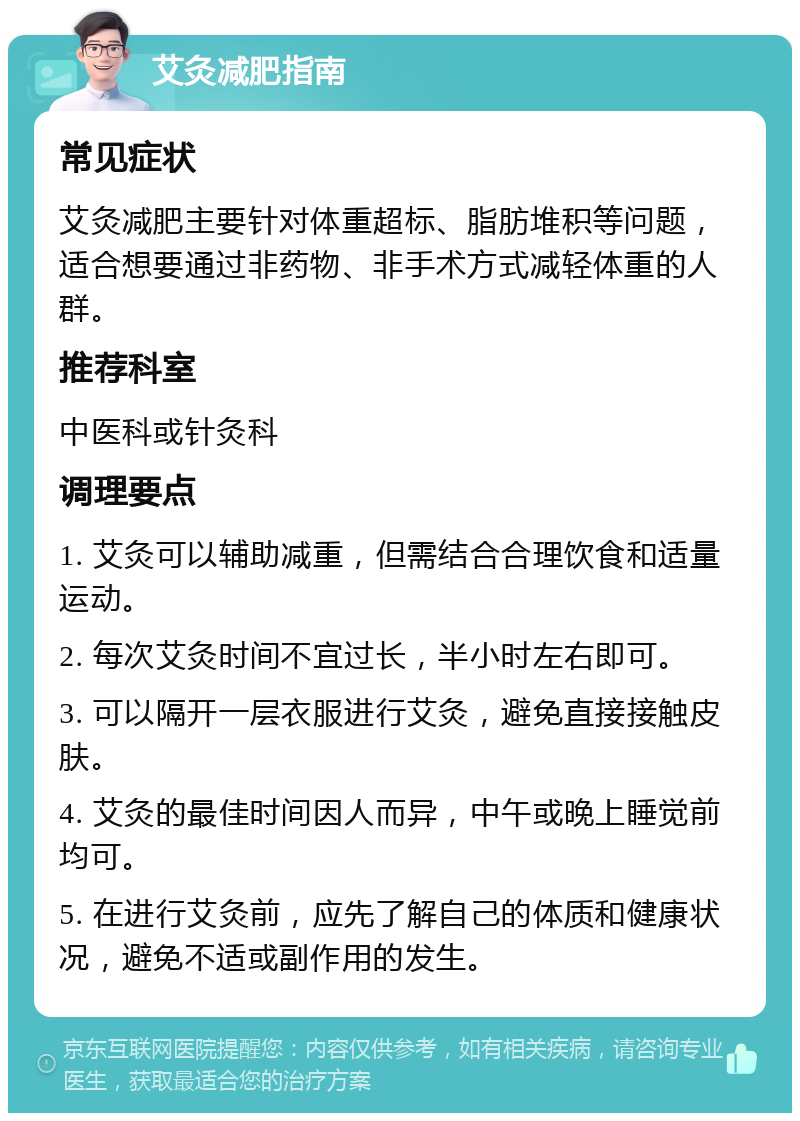 艾灸减肥指南 常见症状 艾灸减肥主要针对体重超标、脂肪堆积等问题，适合想要通过非药物、非手术方式减轻体重的人群。 推荐科室 中医科或针灸科 调理要点 1. 艾灸可以辅助减重，但需结合合理饮食和适量运动。 2. 每次艾灸时间不宜过长，半小时左右即可。 3. 可以隔开一层衣服进行艾灸，避免直接接触皮肤。 4. 艾灸的最佳时间因人而异，中午或晚上睡觉前均可。 5. 在进行艾灸前，应先了解自己的体质和健康状况，避免不适或副作用的发生。