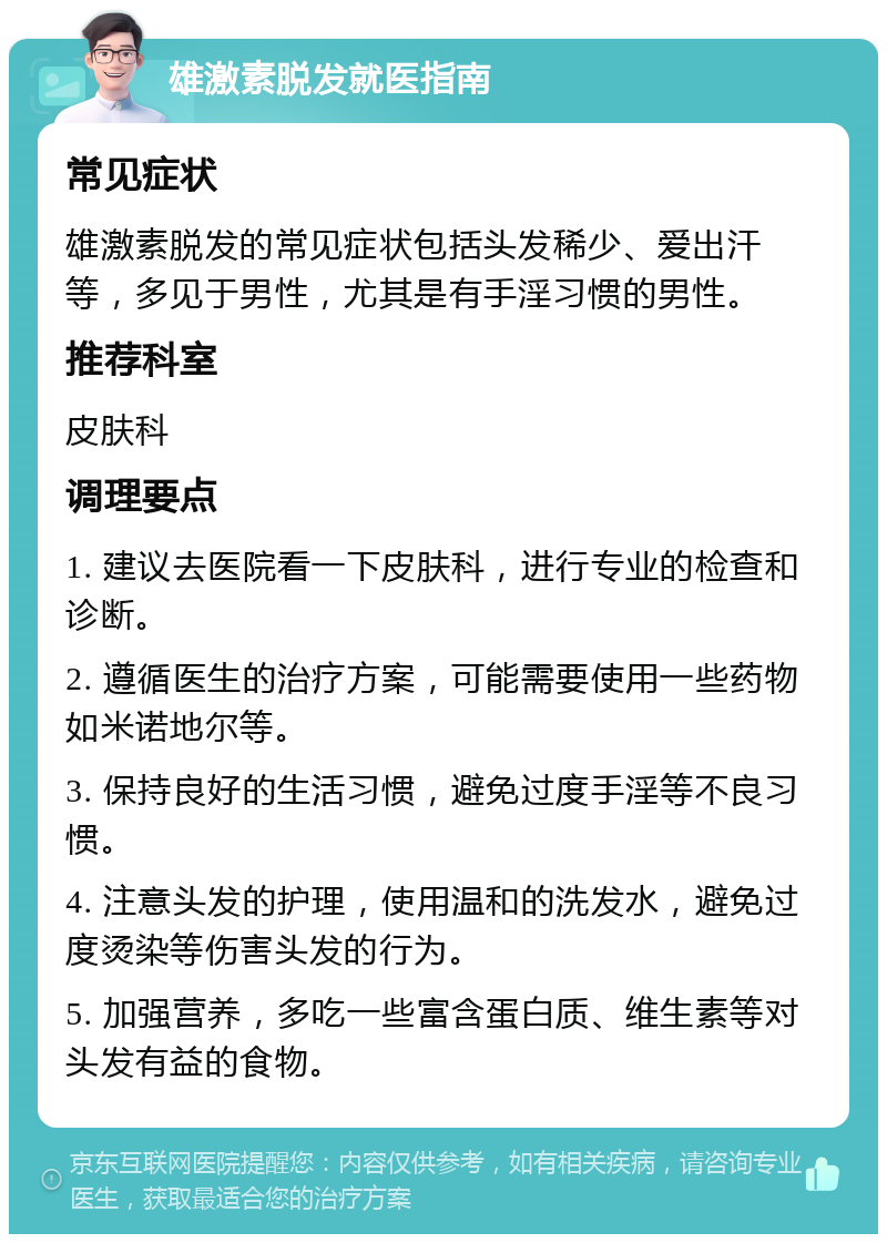 雄激素脱发就医指南 常见症状 雄激素脱发的常见症状包括头发稀少、爱出汗等，多见于男性，尤其是有手淫习惯的男性。 推荐科室 皮肤科 调理要点 1. 建议去医院看一下皮肤科，进行专业的检查和诊断。 2. 遵循医生的治疗方案，可能需要使用一些药物如米诺地尔等。 3. 保持良好的生活习惯，避免过度手淫等不良习惯。 4. 注意头发的护理，使用温和的洗发水，避免过度烫染等伤害头发的行为。 5. 加强营养，多吃一些富含蛋白质、维生素等对头发有益的食物。