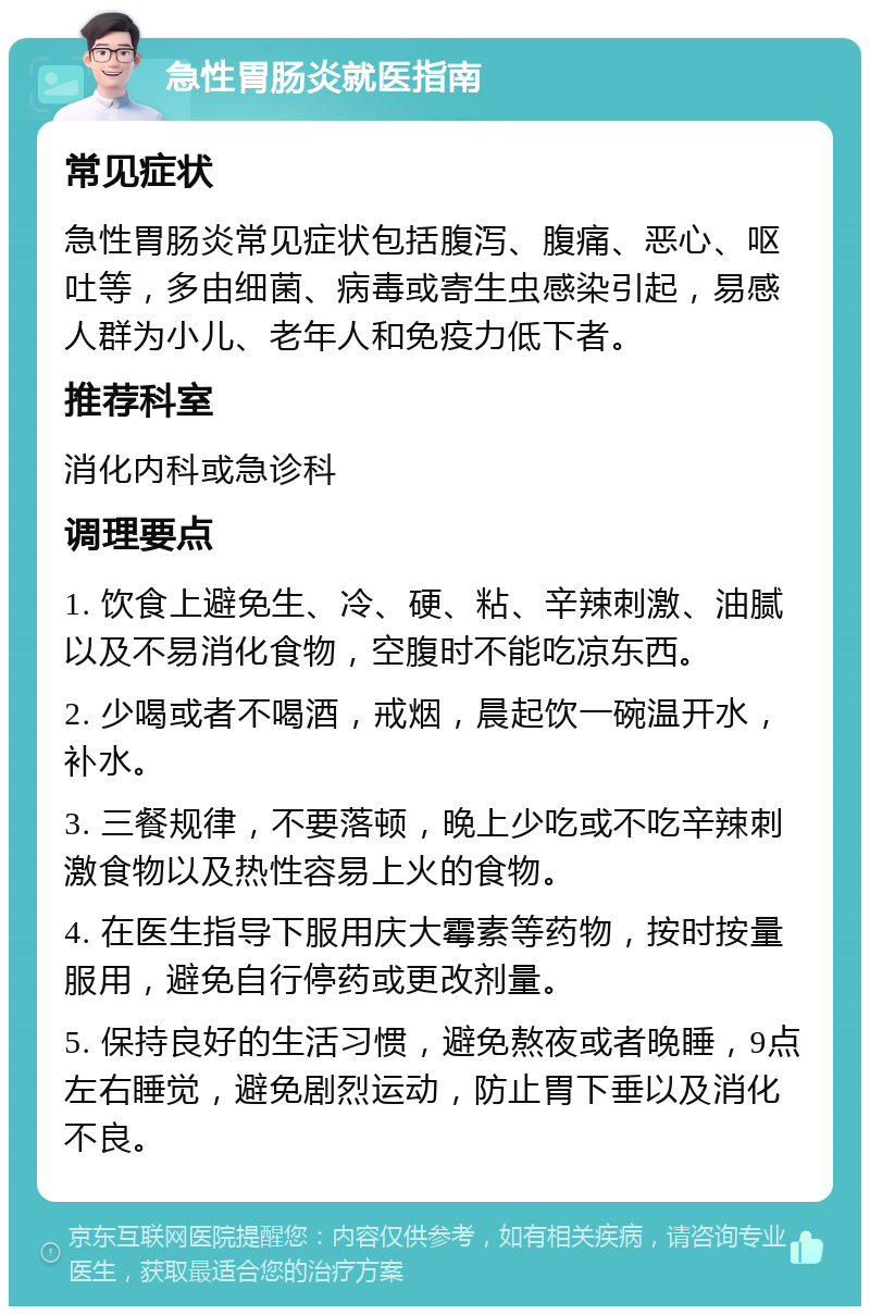 急性胃肠炎就医指南 常见症状 急性胃肠炎常见症状包括腹泻、腹痛、恶心、呕吐等，多由细菌、病毒或寄生虫感染引起，易感人群为小儿、老年人和免疫力低下者。 推荐科室 消化内科或急诊科 调理要点 1. 饮食上避免生、冷、硬、粘、辛辣刺激、油腻以及不易消化食物，空腹时不能吃凉东西。 2. 少喝或者不喝酒，戒烟，晨起饮一碗温开水，补水。 3. 三餐规律，不要落顿，晚上少吃或不吃辛辣刺激食物以及热性容易上火的食物。 4. 在医生指导下服用庆大霉素等药物，按时按量服用，避免自行停药或更改剂量。 5. 保持良好的生活习惯，避免熬夜或者晚睡，9点左右睡觉，避免剧烈运动，防止胃下垂以及消化不良。