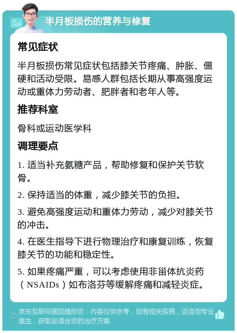 半月板损伤的营养与修复 常见症状 半月板损伤常见症状包括膝关节疼痛、肿胀、僵硬和活动受限。易感人群包括长期从事高强度运动或重体力劳动者、肥胖者和老年人等。 推荐科室 骨科或运动医学科 调理要点 1. 适当补充氨糖产品，帮助修复和保护关节软骨。 2. 保持适当的体重，减少膝关节的负担。 3. 避免高强度运动和重体力劳动，减少对膝关节的冲击。 4. 在医生指导下进行物理治疗和康复训练，恢复膝关节的功能和稳定性。 5. 如果疼痛严重，可以考虑使用非甾体抗炎药（NSAIDs）如布洛芬等缓解疼痛和减轻炎症。