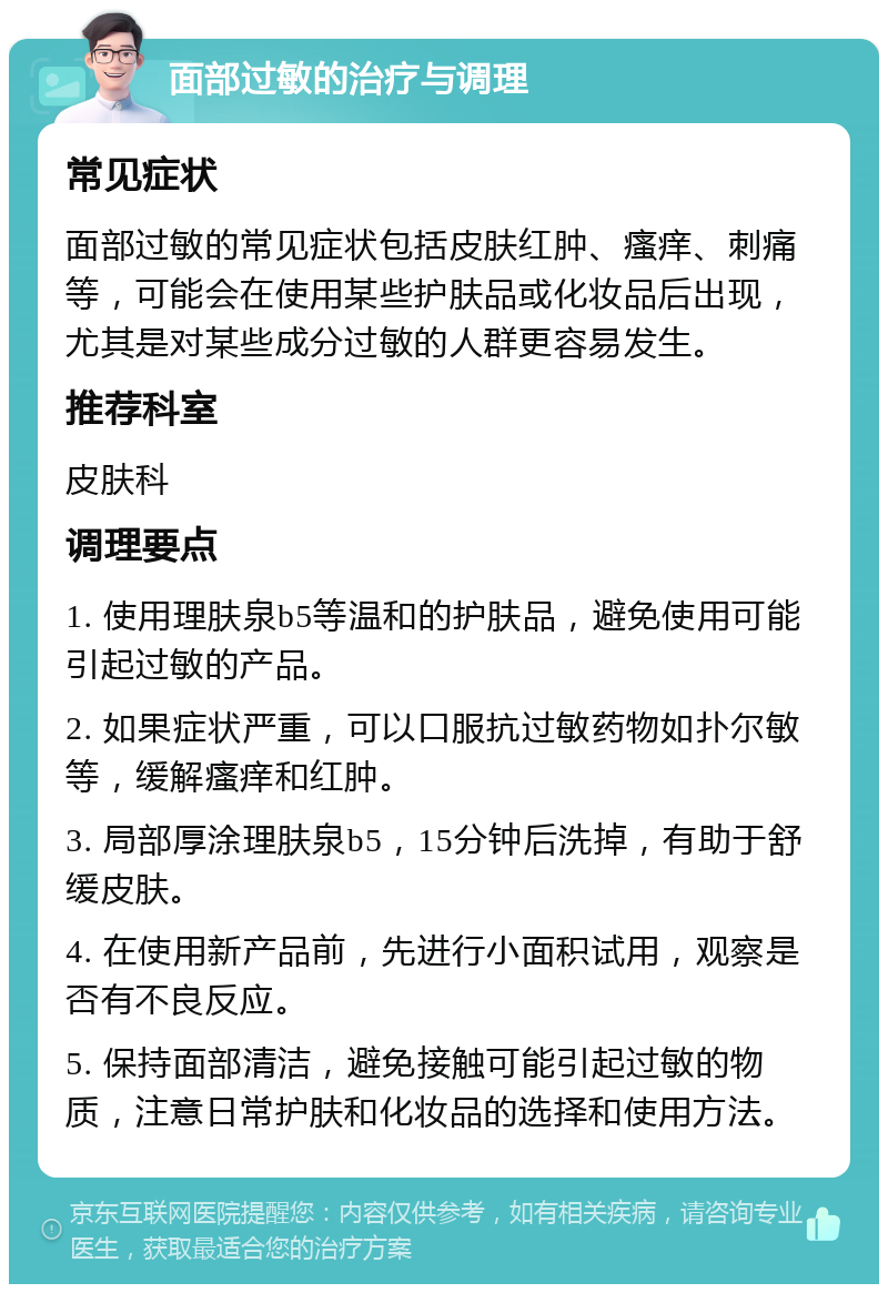 面部过敏的治疗与调理 常见症状 面部过敏的常见症状包括皮肤红肿、瘙痒、刺痛等，可能会在使用某些护肤品或化妆品后出现，尤其是对某些成分过敏的人群更容易发生。 推荐科室 皮肤科 调理要点 1. 使用理肤泉b5等温和的护肤品，避免使用可能引起过敏的产品。 2. 如果症状严重，可以口服抗过敏药物如扑尔敏等，缓解瘙痒和红肿。 3. 局部厚涂理肤泉b5，15分钟后洗掉，有助于舒缓皮肤。 4. 在使用新产品前，先进行小面积试用，观察是否有不良反应。 5. 保持面部清洁，避免接触可能引起过敏的物质，注意日常护肤和化妆品的选择和使用方法。