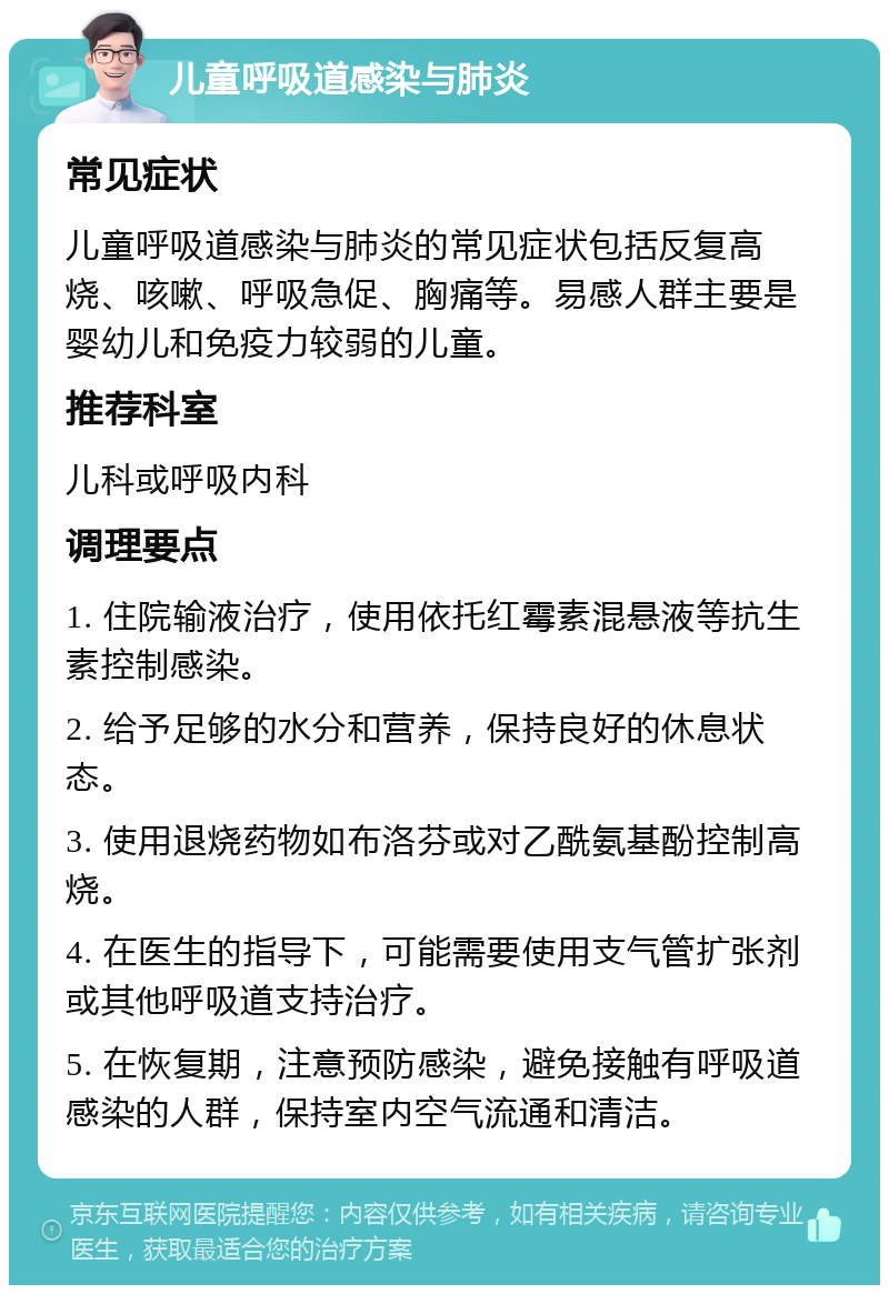 儿童呼吸道感染与肺炎 常见症状 儿童呼吸道感染与肺炎的常见症状包括反复高烧、咳嗽、呼吸急促、胸痛等。易感人群主要是婴幼儿和免疫力较弱的儿童。 推荐科室 儿科或呼吸内科 调理要点 1. 住院输液治疗，使用依托红霉素混悬液等抗生素控制感染。 2. 给予足够的水分和营养，保持良好的休息状态。 3. 使用退烧药物如布洛芬或对乙酰氨基酚控制高烧。 4. 在医生的指导下，可能需要使用支气管扩张剂或其他呼吸道支持治疗。 5. 在恢复期，注意预防感染，避免接触有呼吸道感染的人群，保持室内空气流通和清洁。