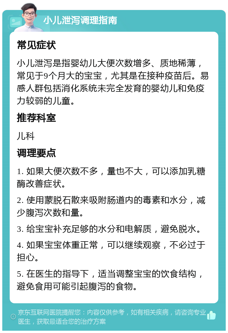 小儿泄泻调理指南 常见症状 小儿泄泻是指婴幼儿大便次数增多、质地稀薄，常见于9个月大的宝宝，尤其是在接种疫苗后。易感人群包括消化系统未完全发育的婴幼儿和免疫力较弱的儿童。 推荐科室 儿科 调理要点 1. 如果大便次数不多，量也不大，可以添加乳糖酶改善症状。 2. 使用蒙脱石散来吸附肠道内的毒素和水分，减少腹泻次数和量。 3. 给宝宝补充足够的水分和电解质，避免脱水。 4. 如果宝宝体重正常，可以继续观察，不必过于担心。 5. 在医生的指导下，适当调整宝宝的饮食结构，避免食用可能引起腹泻的食物。