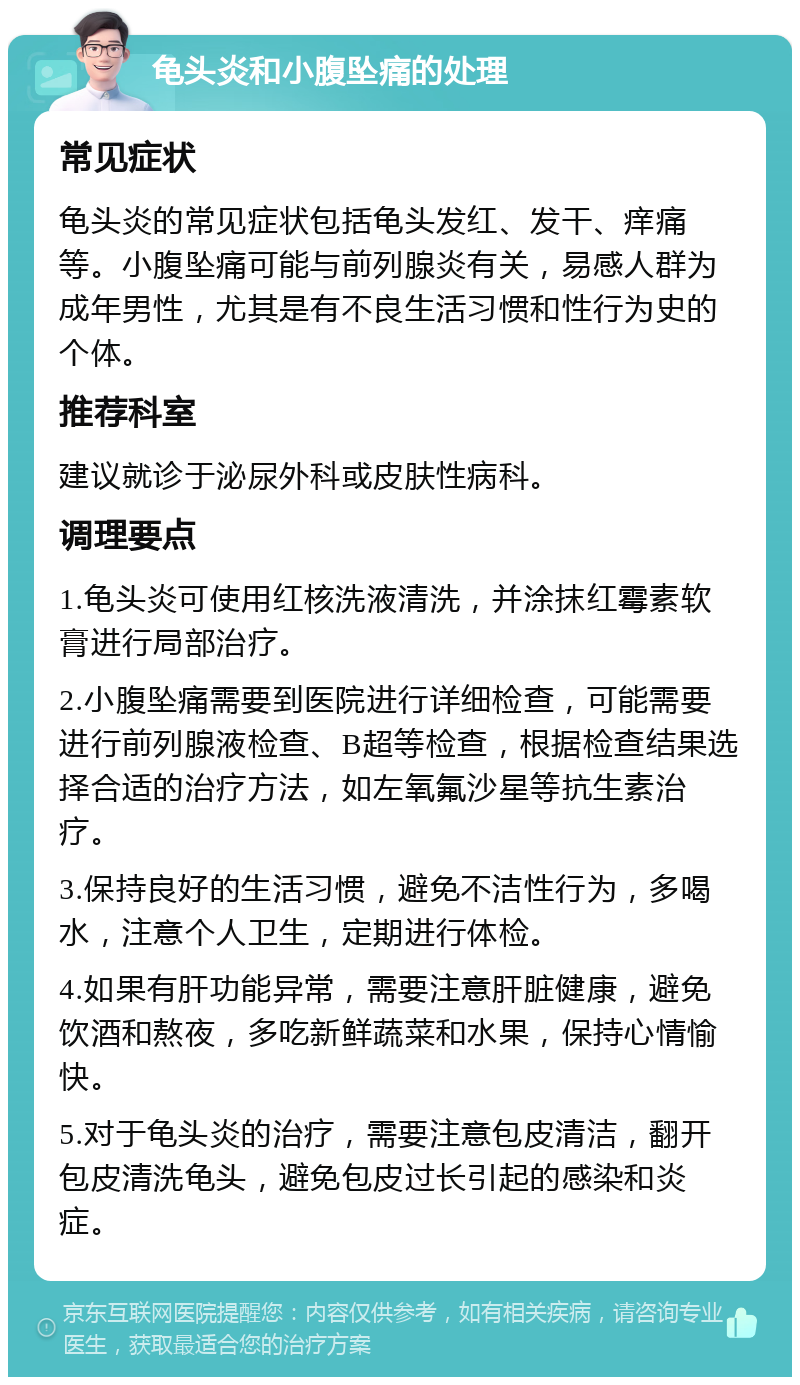 龟头炎和小腹坠痛的处理 常见症状 龟头炎的常见症状包括龟头发红、发干、痒痛等。小腹坠痛可能与前列腺炎有关，易感人群为成年男性，尤其是有不良生活习惯和性行为史的个体。 推荐科室 建议就诊于泌尿外科或皮肤性病科。 调理要点 1.龟头炎可使用红核洗液清洗，并涂抹红霉素软膏进行局部治疗。 2.小腹坠痛需要到医院进行详细检查，可能需要进行前列腺液检查、B超等检查，根据检查结果选择合适的治疗方法，如左氧氟沙星等抗生素治疗。 3.保持良好的生活习惯，避免不洁性行为，多喝水，注意个人卫生，定期进行体检。 4.如果有肝功能异常，需要注意肝脏健康，避免饮酒和熬夜，多吃新鲜蔬菜和水果，保持心情愉快。 5.对于龟头炎的治疗，需要注意包皮清洁，翻开包皮清洗龟头，避免包皮过长引起的感染和炎症。