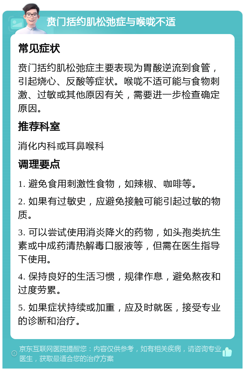 贲门括约肌松弛症与喉咙不适 常见症状 贲门括约肌松弛症主要表现为胃酸逆流到食管，引起烧心、反酸等症状。喉咙不适可能与食物刺激、过敏或其他原因有关，需要进一步检查确定原因。 推荐科室 消化内科或耳鼻喉科 调理要点 1. 避免食用刺激性食物，如辣椒、咖啡等。 2. 如果有过敏史，应避免接触可能引起过敏的物质。 3. 可以尝试使用消炎降火的药物，如头孢类抗生素或中成药清热解毒口服液等，但需在医生指导下使用。 4. 保持良好的生活习惯，规律作息，避免熬夜和过度劳累。 5. 如果症状持续或加重，应及时就医，接受专业的诊断和治疗。