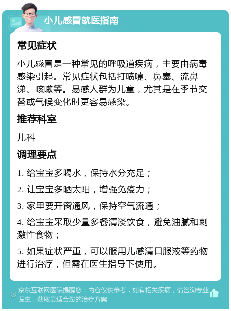 小儿感冒就医指南 常见症状 小儿感冒是一种常见的呼吸道疾病，主要由病毒感染引起。常见症状包括打喷嚏、鼻塞、流鼻涕、咳嗽等。易感人群为儿童，尤其是在季节交替或气候变化时更容易感染。 推荐科室 儿科 调理要点 1. 给宝宝多喝水，保持水分充足； 2. 让宝宝多晒太阳，增强免疫力； 3. 家里要开窗通风，保持空气流通； 4. 给宝宝采取少量多餐清淡饮食，避免油腻和刺激性食物； 5. 如果症状严重，可以服用儿感清口服液等药物进行治疗，但需在医生指导下使用。