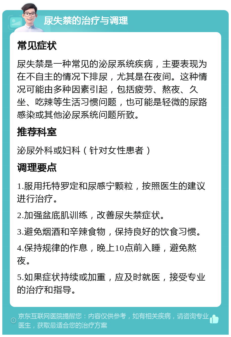 尿失禁的治疗与调理 常见症状 尿失禁是一种常见的泌尿系统疾病，主要表现为在不自主的情况下排尿，尤其是在夜间。这种情况可能由多种因素引起，包括疲劳、熬夜、久坐、吃辣等生活习惯问题，也可能是轻微的尿路感染或其他泌尿系统问题所致。 推荐科室 泌尿外科或妇科（针对女性患者） 调理要点 1.服用托特罗定和尿感宁颗粒，按照医生的建议进行治疗。 2.加强盆底肌训练，改善尿失禁症状。 3.避免烟酒和辛辣食物，保持良好的饮食习惯。 4.保持规律的作息，晚上10点前入睡，避免熬夜。 5.如果症状持续或加重，应及时就医，接受专业的治疗和指导。