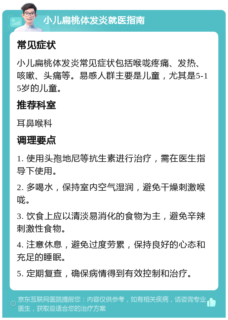 小儿扁桃体发炎就医指南 常见症状 小儿扁桃体发炎常见症状包括喉咙疼痛、发热、咳嗽、头痛等。易感人群主要是儿童，尤其是5-15岁的儿童。 推荐科室 耳鼻喉科 调理要点 1. 使用头孢地尼等抗生素进行治疗，需在医生指导下使用。 2. 多喝水，保持室内空气湿润，避免干燥刺激喉咙。 3. 饮食上应以清淡易消化的食物为主，避免辛辣刺激性食物。 4. 注意休息，避免过度劳累，保持良好的心态和充足的睡眠。 5. 定期复查，确保病情得到有效控制和治疗。