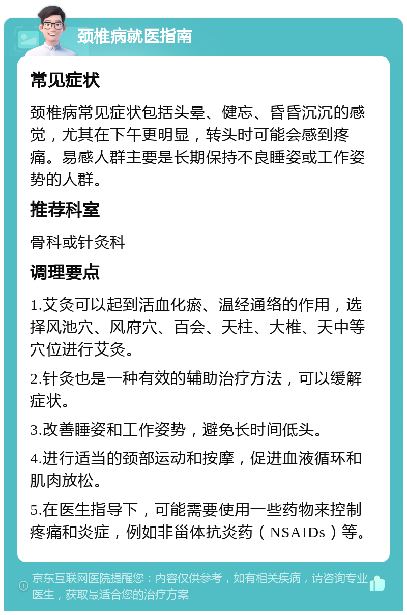 颈椎病就医指南 常见症状 颈椎病常见症状包括头晕、健忘、昏昏沉沉的感觉，尤其在下午更明显，转头时可能会感到疼痛。易感人群主要是长期保持不良睡姿或工作姿势的人群。 推荐科室 骨科或针灸科 调理要点 1.艾灸可以起到活血化瘀、温经通络的作用，选择风池穴、风府穴、百会、天柱、大椎、天中等穴位进行艾灸。 2.针灸也是一种有效的辅助治疗方法，可以缓解症状。 3.改善睡姿和工作姿势，避免长时间低头。 4.进行适当的颈部运动和按摩，促进血液循环和肌肉放松。 5.在医生指导下，可能需要使用一些药物来控制疼痛和炎症，例如非甾体抗炎药（NSAIDs）等。