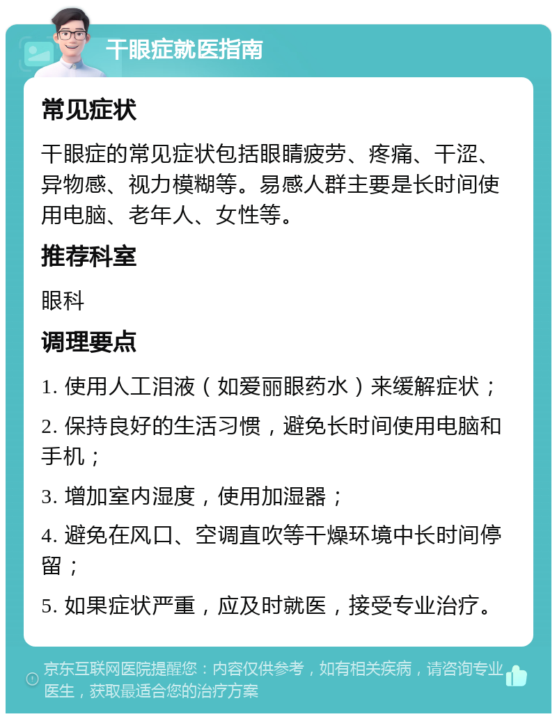 干眼症就医指南 常见症状 干眼症的常见症状包括眼睛疲劳、疼痛、干涩、异物感、视力模糊等。易感人群主要是长时间使用电脑、老年人、女性等。 推荐科室 眼科 调理要点 1. 使用人工泪液（如爱丽眼药水）来缓解症状； 2. 保持良好的生活习惯，避免长时间使用电脑和手机； 3. 增加室内湿度，使用加湿器； 4. 避免在风口、空调直吹等干燥环境中长时间停留； 5. 如果症状严重，应及时就医，接受专业治疗。