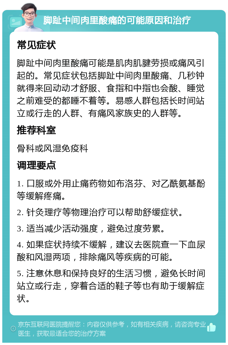 脚趾中间肉里酸痛的可能原因和治疗 常见症状 脚趾中间肉里酸痛可能是肌肉肌腱劳损或痛风引起的。常见症状包括脚趾中间肉里酸痛、几秒钟就得来回动动才舒服、食指和中指也会酸、睡觉之前难受的都睡不着等。易感人群包括长时间站立或行走的人群、有痛风家族史的人群等。 推荐科室 骨科或风湿免疫科 调理要点 1. 口服或外用止痛药物如布洛芬、对乙酰氨基酚等缓解疼痛。 2. 针灸理疗等物理治疗可以帮助舒缓症状。 3. 适当减少活动强度，避免过度劳累。 4. 如果症状持续不缓解，建议去医院查一下血尿酸和风湿两项，排除痛风等疾病的可能。 5. 注意休息和保持良好的生活习惯，避免长时间站立或行走，穿着合适的鞋子等也有助于缓解症状。