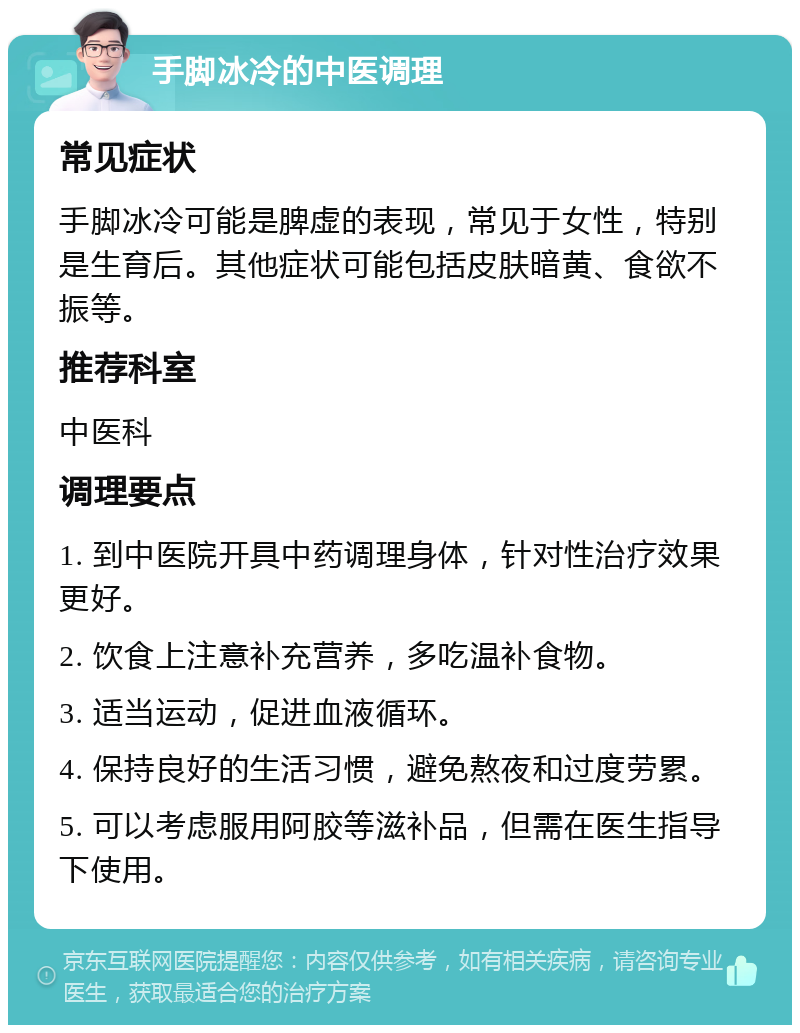 手脚冰冷的中医调理 常见症状 手脚冰冷可能是脾虚的表现，常见于女性，特别是生育后。其他症状可能包括皮肤暗黄、食欲不振等。 推荐科室 中医科 调理要点 1. 到中医院开具中药调理身体，针对性治疗效果更好。 2. 饮食上注意补充营养，多吃温补食物。 3. 适当运动，促进血液循环。 4. 保持良好的生活习惯，避免熬夜和过度劳累。 5. 可以考虑服用阿胶等滋补品，但需在医生指导下使用。