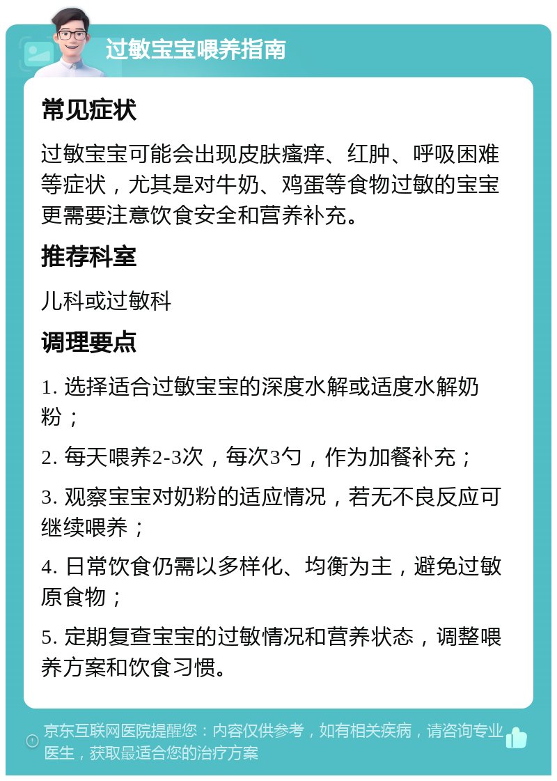 过敏宝宝喂养指南 常见症状 过敏宝宝可能会出现皮肤瘙痒、红肿、呼吸困难等症状，尤其是对牛奶、鸡蛋等食物过敏的宝宝更需要注意饮食安全和营养补充。 推荐科室 儿科或过敏科 调理要点 1. 选择适合过敏宝宝的深度水解或适度水解奶粉； 2. 每天喂养2-3次，每次3勺，作为加餐补充； 3. 观察宝宝对奶粉的适应情况，若无不良反应可继续喂养； 4. 日常饮食仍需以多样化、均衡为主，避免过敏原食物； 5. 定期复查宝宝的过敏情况和营养状态，调整喂养方案和饮食习惯。