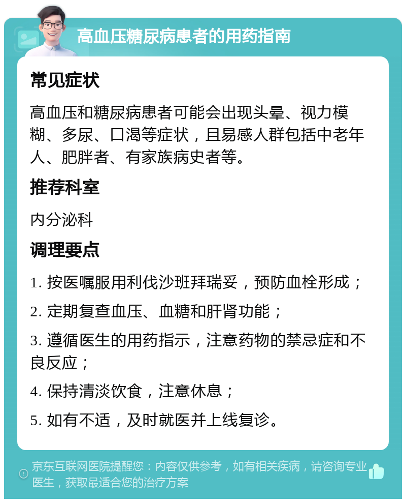 高血压糖尿病患者的用药指南 常见症状 高血压和糖尿病患者可能会出现头晕、视力模糊、多尿、口渴等症状，且易感人群包括中老年人、肥胖者、有家族病史者等。 推荐科室 内分泌科 调理要点 1. 按医嘱服用利伐沙班拜瑞妥，预防血栓形成； 2. 定期复查血压、血糖和肝肾功能； 3. 遵循医生的用药指示，注意药物的禁忌症和不良反应； 4. 保持清淡饮食，注意休息； 5. 如有不适，及时就医并上线复诊。