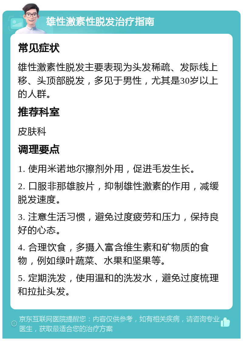 雄性激素性脱发治疗指南 常见症状 雄性激素性脱发主要表现为头发稀疏、发际线上移、头顶部脱发，多见于男性，尤其是30岁以上的人群。 推荐科室 皮肤科 调理要点 1. 使用米诺地尔擦剂外用，促进毛发生长。 2. 口服非那雄胺片，抑制雄性激素的作用，减缓脱发速度。 3. 注意生活习惯，避免过度疲劳和压力，保持良好的心态。 4. 合理饮食，多摄入富含维生素和矿物质的食物，例如绿叶蔬菜、水果和坚果等。 5. 定期洗发，使用温和的洗发水，避免过度梳理和拉扯头发。