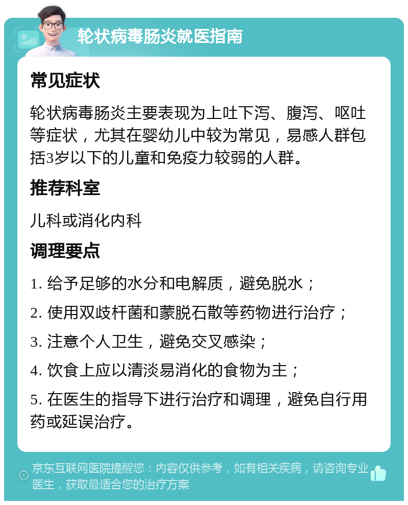 轮状病毒肠炎就医指南 常见症状 轮状病毒肠炎主要表现为上吐下泻、腹泻、呕吐等症状，尤其在婴幼儿中较为常见，易感人群包括3岁以下的儿童和免疫力较弱的人群。 推荐科室 儿科或消化内科 调理要点 1. 给予足够的水分和电解质，避免脱水； 2. 使用双歧杆菌和蒙脱石散等药物进行治疗； 3. 注意个人卫生，避免交叉感染； 4. 饮食上应以清淡易消化的食物为主； 5. 在医生的指导下进行治疗和调理，避免自行用药或延误治疗。