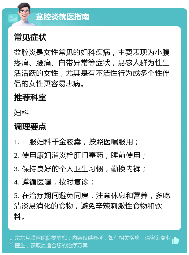 盆腔炎就医指南 常见症状 盆腔炎是女性常见的妇科疾病，主要表现为小腹疼痛、腰痛、白带异常等症状，易感人群为性生活活跃的女性，尤其是有不洁性行为或多个性伴侣的女性更容易患病。 推荐科室 妇科 调理要点 1. 口服妇科千金胶囊，按照医嘱服用； 2. 使用康妇消炎栓肛门塞药，睡前使用； 3. 保持良好的个人卫生习惯，勤换内裤； 4. 遵循医嘱，按时复诊； 5. 在治疗期间避免同房，注意休息和营养，多吃清淡易消化的食物，避免辛辣刺激性食物和饮料。