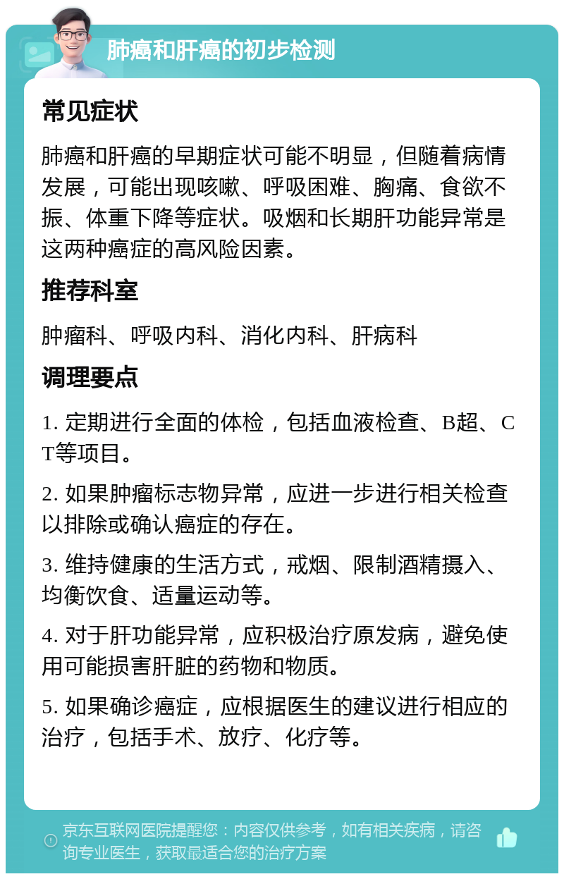 肺癌和肝癌的初步检测 常见症状 肺癌和肝癌的早期症状可能不明显，但随着病情发展，可能出现咳嗽、呼吸困难、胸痛、食欲不振、体重下降等症状。吸烟和长期肝功能异常是这两种癌症的高风险因素。 推荐科室 肿瘤科、呼吸内科、消化内科、肝病科 调理要点 1. 定期进行全面的体检，包括血液检查、B超、CT等项目。 2. 如果肿瘤标志物异常，应进一步进行相关检查以排除或确认癌症的存在。 3. 维持健康的生活方式，戒烟、限制酒精摄入、均衡饮食、适量运动等。 4. 对于肝功能异常，应积极治疗原发病，避免使用可能损害肝脏的药物和物质。 5. 如果确诊癌症，应根据医生的建议进行相应的治疗，包括手术、放疗、化疗等。