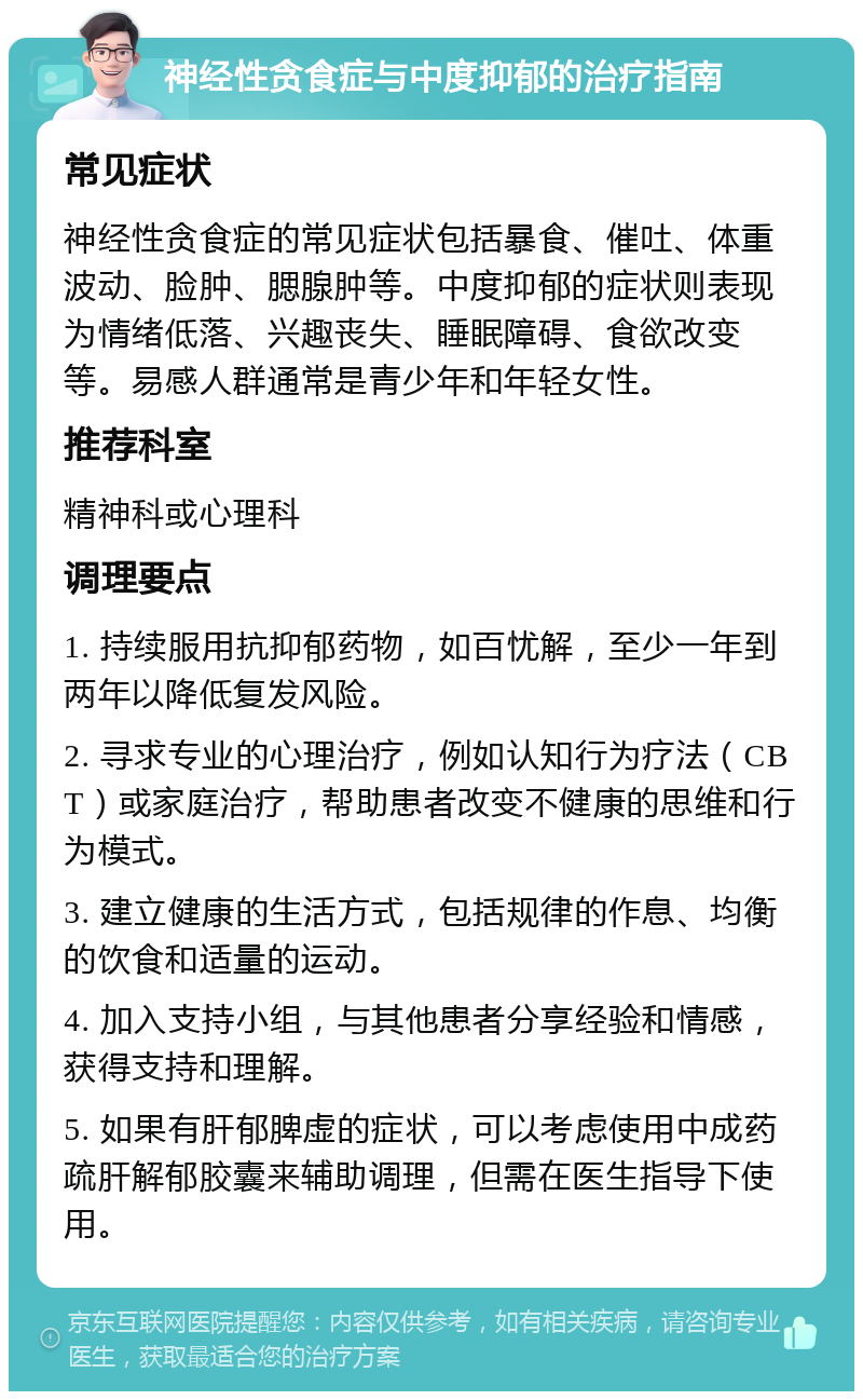 神经性贪食症与中度抑郁的治疗指南 常见症状 神经性贪食症的常见症状包括暴食、催吐、体重波动、脸肿、腮腺肿等。中度抑郁的症状则表现为情绪低落、兴趣丧失、睡眠障碍、食欲改变等。易感人群通常是青少年和年轻女性。 推荐科室 精神科或心理科 调理要点 1. 持续服用抗抑郁药物，如百忧解，至少一年到两年以降低复发风险。 2. 寻求专业的心理治疗，例如认知行为疗法（CBT）或家庭治疗，帮助患者改变不健康的思维和行为模式。 3. 建立健康的生活方式，包括规律的作息、均衡的饮食和适量的运动。 4. 加入支持小组，与其他患者分享经验和情感，获得支持和理解。 5. 如果有肝郁脾虚的症状，可以考虑使用中成药疏肝解郁胶囊来辅助调理，但需在医生指导下使用。