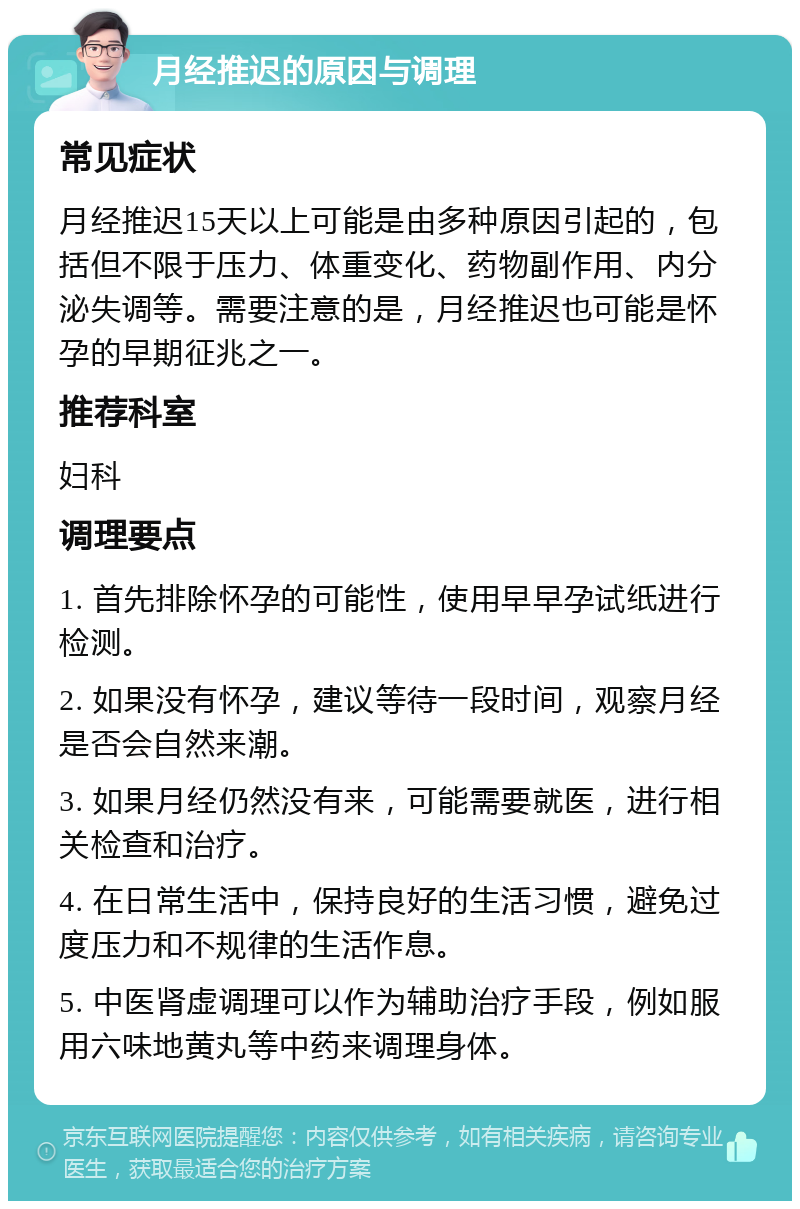 月经推迟的原因与调理 常见症状 月经推迟15天以上可能是由多种原因引起的，包括但不限于压力、体重变化、药物副作用、内分泌失调等。需要注意的是，月经推迟也可能是怀孕的早期征兆之一。 推荐科室 妇科 调理要点 1. 首先排除怀孕的可能性，使用早早孕试纸进行检测。 2. 如果没有怀孕，建议等待一段时间，观察月经是否会自然来潮。 3. 如果月经仍然没有来，可能需要就医，进行相关检查和治疗。 4. 在日常生活中，保持良好的生活习惯，避免过度压力和不规律的生活作息。 5. 中医肾虚调理可以作为辅助治疗手段，例如服用六味地黄丸等中药来调理身体。