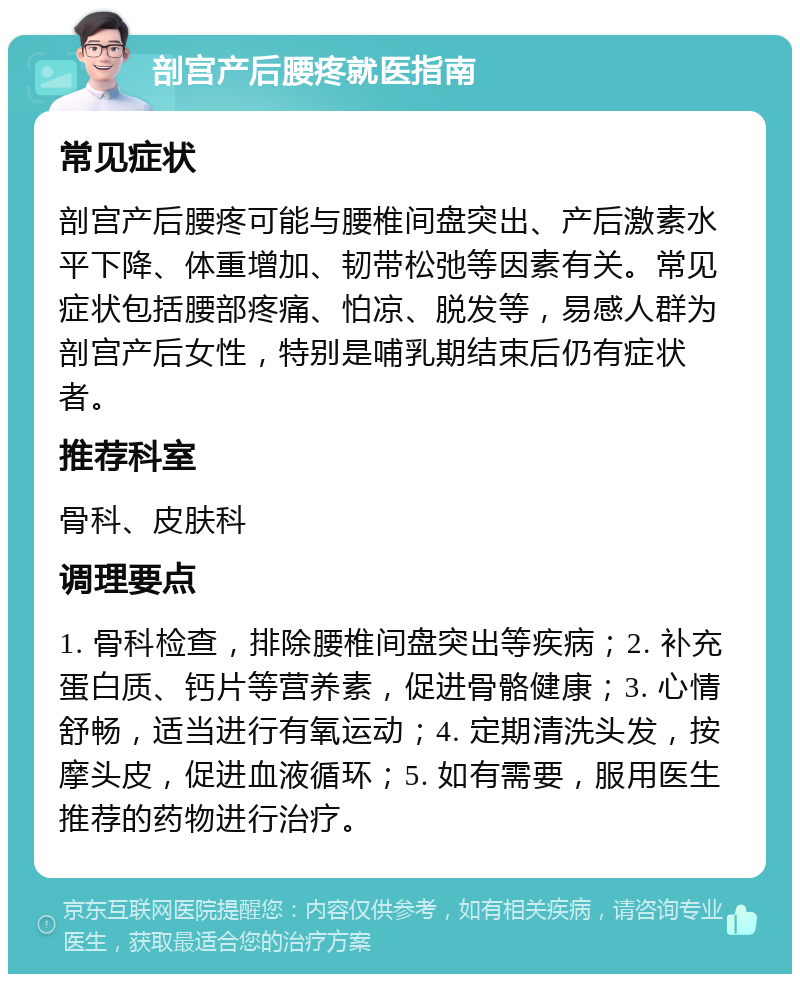 剖宫产后腰疼就医指南 常见症状 剖宫产后腰疼可能与腰椎间盘突出、产后激素水平下降、体重增加、韧带松弛等因素有关。常见症状包括腰部疼痛、怕凉、脱发等，易感人群为剖宫产后女性，特别是哺乳期结束后仍有症状者。 推荐科室 骨科、皮肤科 调理要点 1. 骨科检查，排除腰椎间盘突出等疾病；2. 补充蛋白质、钙片等营养素，促进骨骼健康；3. 心情舒畅，适当进行有氧运动；4. 定期清洗头发，按摩头皮，促进血液循环；5. 如有需要，服用医生推荐的药物进行治疗。