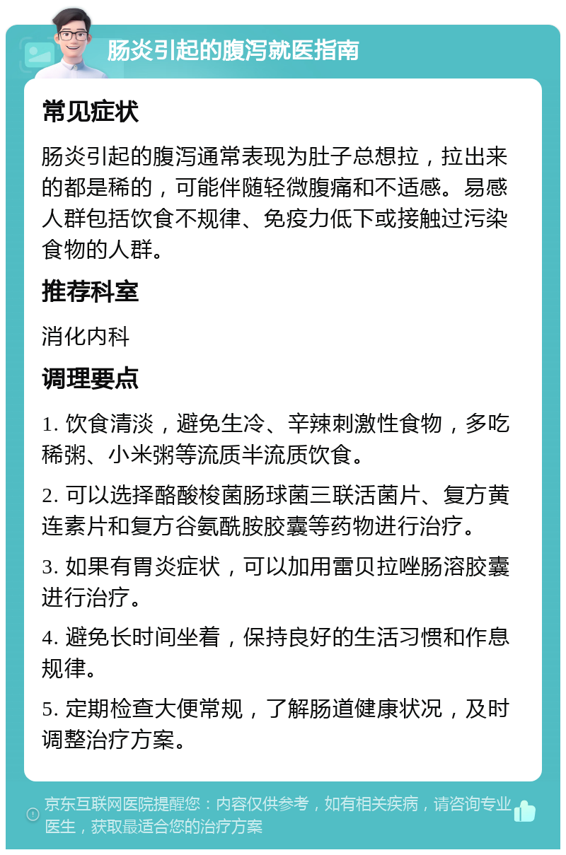 肠炎引起的腹泻就医指南 常见症状 肠炎引起的腹泻通常表现为肚子总想拉，拉出来的都是稀的，可能伴随轻微腹痛和不适感。易感人群包括饮食不规律、免疫力低下或接触过污染食物的人群。 推荐科室 消化内科 调理要点 1. 饮食清淡，避免生冷、辛辣刺激性食物，多吃稀粥、小米粥等流质半流质饮食。 2. 可以选择酪酸梭菌肠球菌三联活菌片、复方黄连素片和复方谷氨酰胺胶囊等药物进行治疗。 3. 如果有胃炎症状，可以加用雷贝拉唑肠溶胶囊进行治疗。 4. 避免长时间坐着，保持良好的生活习惯和作息规律。 5. 定期检查大便常规，了解肠道健康状况，及时调整治疗方案。