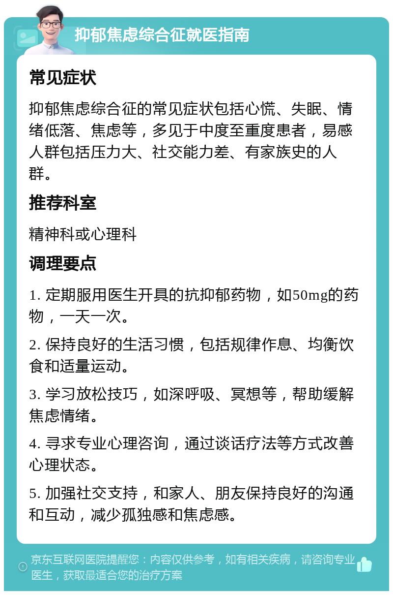 抑郁焦虑综合征就医指南 常见症状 抑郁焦虑综合征的常见症状包括心慌、失眠、情绪低落、焦虑等，多见于中度至重度患者，易感人群包括压力大、社交能力差、有家族史的人群。 推荐科室 精神科或心理科 调理要点 1. 定期服用医生开具的抗抑郁药物，如50mg的药物，一天一次。 2. 保持良好的生活习惯，包括规律作息、均衡饮食和适量运动。 3. 学习放松技巧，如深呼吸、冥想等，帮助缓解焦虑情绪。 4. 寻求专业心理咨询，通过谈话疗法等方式改善心理状态。 5. 加强社交支持，和家人、朋友保持良好的沟通和互动，减少孤独感和焦虑感。