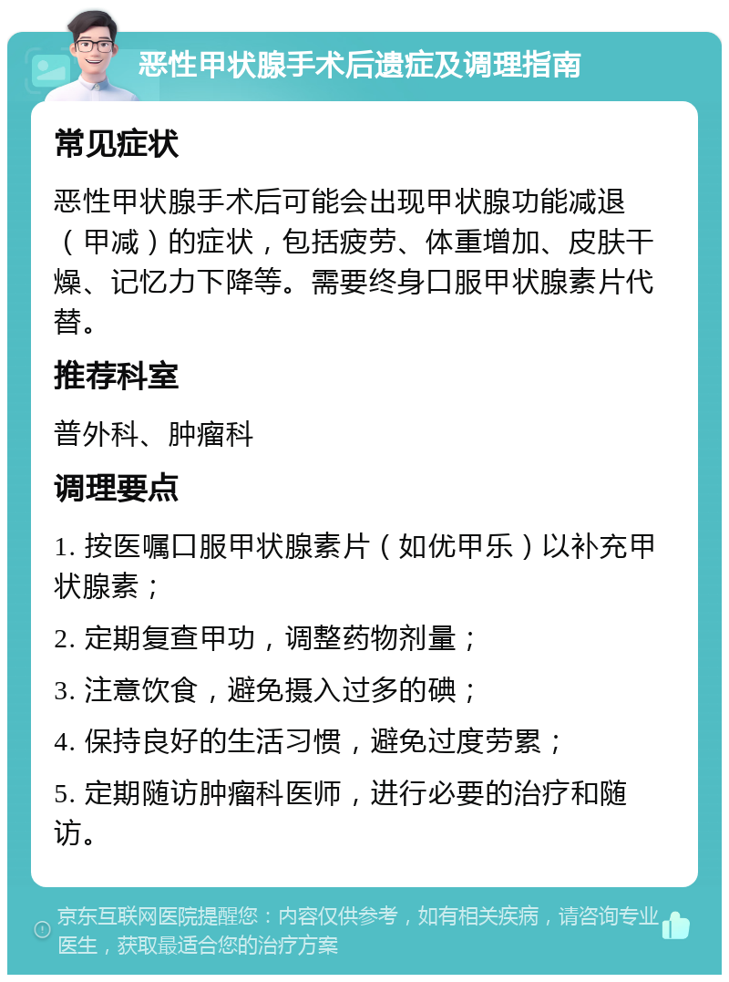 恶性甲状腺手术后遗症及调理指南 常见症状 恶性甲状腺手术后可能会出现甲状腺功能减退（甲减）的症状，包括疲劳、体重增加、皮肤干燥、记忆力下降等。需要终身口服甲状腺素片代替。 推荐科室 普外科、肿瘤科 调理要点 1. 按医嘱口服甲状腺素片（如优甲乐）以补充甲状腺素； 2. 定期复查甲功，调整药物剂量； 3. 注意饮食，避免摄入过多的碘； 4. 保持良好的生活习惯，避免过度劳累； 5. 定期随访肿瘤科医师，进行必要的治疗和随访。