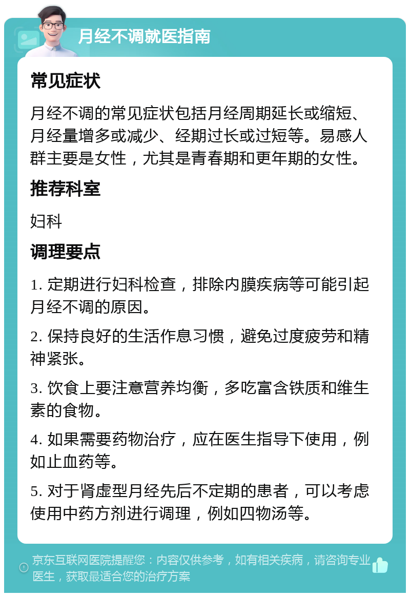 月经不调就医指南 常见症状 月经不调的常见症状包括月经周期延长或缩短、月经量增多或减少、经期过长或过短等。易感人群主要是女性，尤其是青春期和更年期的女性。 推荐科室 妇科 调理要点 1. 定期进行妇科检查，排除内膜疾病等可能引起月经不调的原因。 2. 保持良好的生活作息习惯，避免过度疲劳和精神紧张。 3. 饮食上要注意营养均衡，多吃富含铁质和维生素的食物。 4. 如果需要药物治疗，应在医生指导下使用，例如止血药等。 5. 对于肾虚型月经先后不定期的患者，可以考虑使用中药方剂进行调理，例如四物汤等。