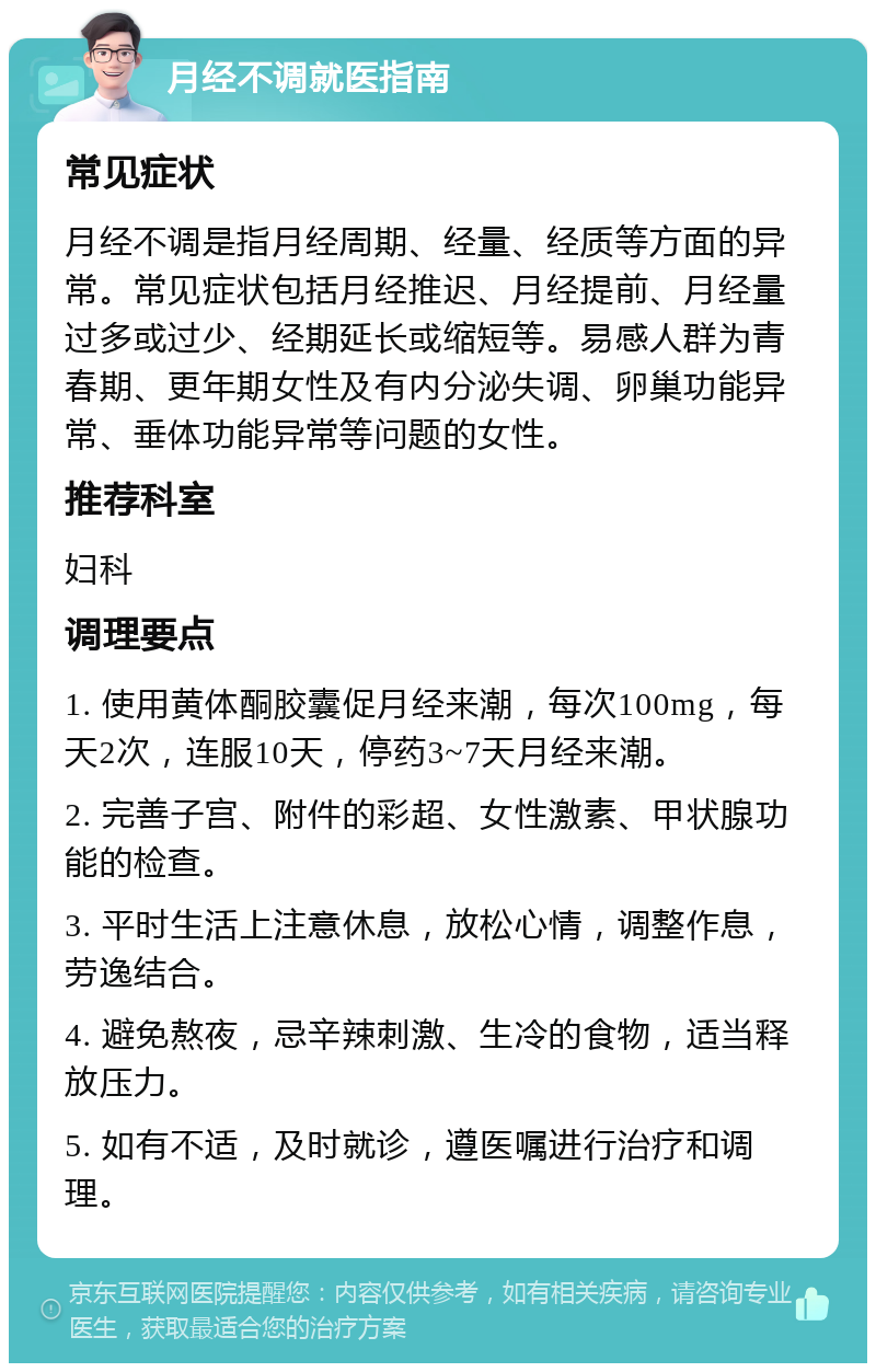 月经不调就医指南 常见症状 月经不调是指月经周期、经量、经质等方面的异常。常见症状包括月经推迟、月经提前、月经量过多或过少、经期延长或缩短等。易感人群为青春期、更年期女性及有内分泌失调、卵巢功能异常、垂体功能异常等问题的女性。 推荐科室 妇科 调理要点 1. 使用黄体酮胶囊促月经来潮，每次100mg，每天2次，连服10天，停药3~7天月经来潮。 2. 完善子宫、附件的彩超、女性激素、甲状腺功能的检查。 3. 平时生活上注意休息，放松心情，调整作息，劳逸结合。 4. 避免熬夜，忌辛辣刺激、生冷的食物，适当释放压力。 5. 如有不适，及时就诊，遵医嘱进行治疗和调理。