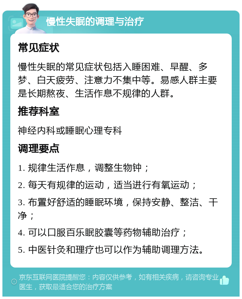 慢性失眠的调理与治疗 常见症状 慢性失眠的常见症状包括入睡困难、早醒、多梦、白天疲劳、注意力不集中等。易感人群主要是长期熬夜、生活作息不规律的人群。 推荐科室 神经内科或睡眠心理专科 调理要点 1. 规律生活作息，调整生物钟； 2. 每天有规律的运动，适当进行有氧运动； 3. 布置好舒适的睡眠环境，保持安静、整洁、干净； 4. 可以口服百乐眠胶囊等药物辅助治疗； 5. 中医针灸和理疗也可以作为辅助调理方法。