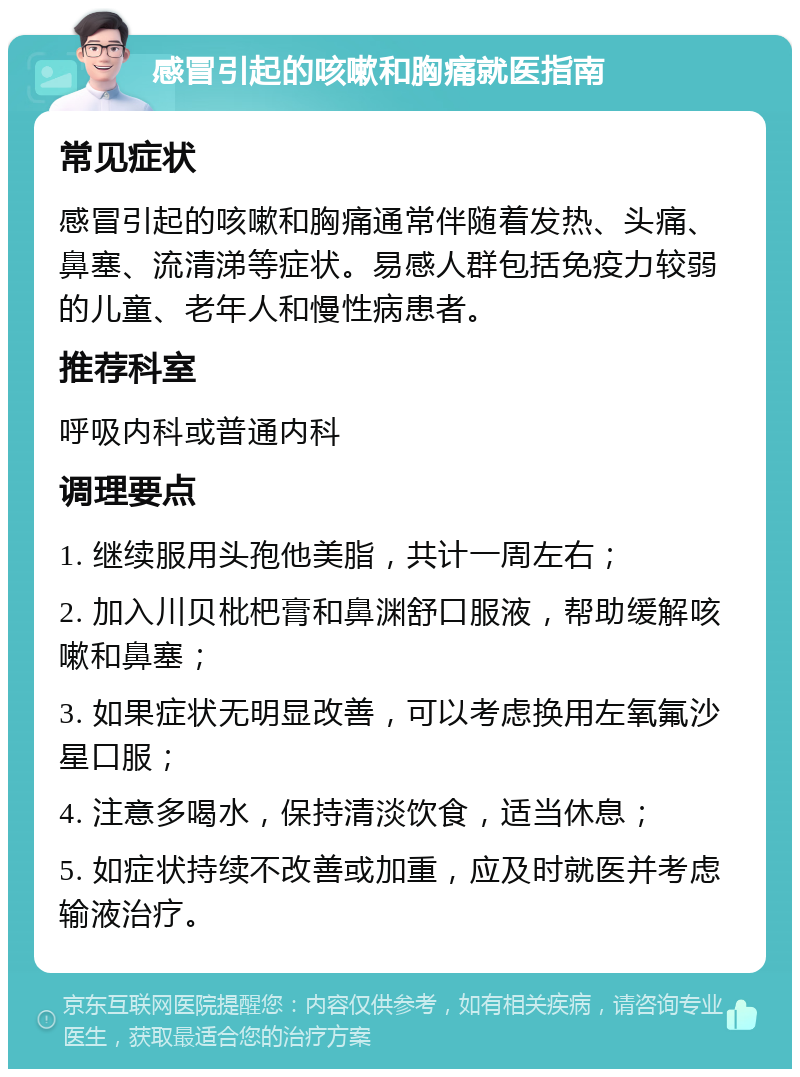 感冒引起的咳嗽和胸痛就医指南 常见症状 感冒引起的咳嗽和胸痛通常伴随着发热、头痛、鼻塞、流清涕等症状。易感人群包括免疫力较弱的儿童、老年人和慢性病患者。 推荐科室 呼吸内科或普通内科 调理要点 1. 继续服用头孢他美脂，共计一周左右； 2. 加入川贝枇杷膏和鼻渊舒口服液，帮助缓解咳嗽和鼻塞； 3. 如果症状无明显改善，可以考虑换用左氧氟沙星口服； 4. 注意多喝水，保持清淡饮食，适当休息； 5. 如症状持续不改善或加重，应及时就医并考虑输液治疗。