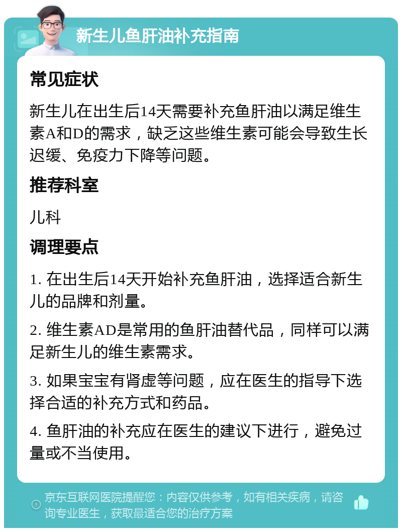 新生儿鱼肝油补充指南 常见症状 新生儿在出生后14天需要补充鱼肝油以满足维生素A和D的需求，缺乏这些维生素可能会导致生长迟缓、免疫力下降等问题。 推荐科室 儿科 调理要点 1. 在出生后14天开始补充鱼肝油，选择适合新生儿的品牌和剂量。 2. 维生素AD是常用的鱼肝油替代品，同样可以满足新生儿的维生素需求。 3. 如果宝宝有肾虚等问题，应在医生的指导下选择合适的补充方式和药品。 4. 鱼肝油的补充应在医生的建议下进行，避免过量或不当使用。