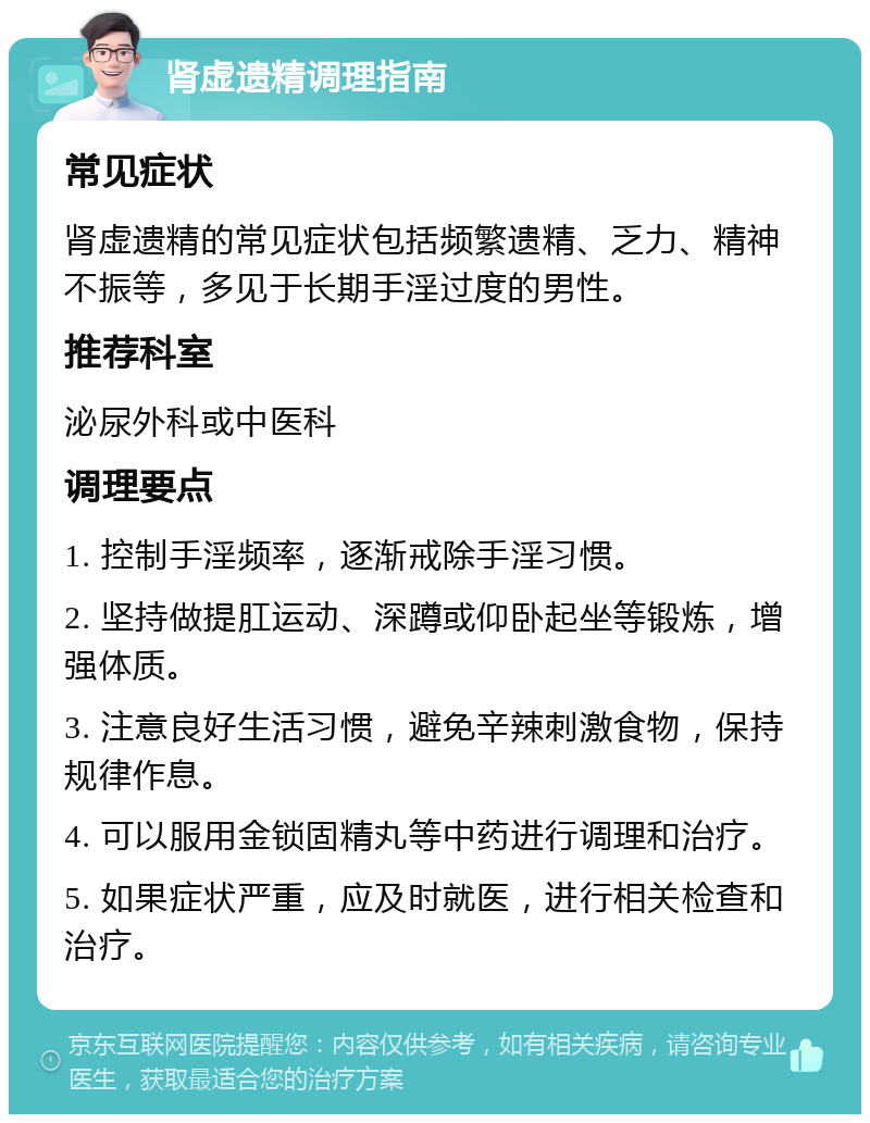 肾虚遗精调理指南 常见症状 肾虚遗精的常见症状包括频繁遗精、乏力、精神不振等，多见于长期手淫过度的男性。 推荐科室 泌尿外科或中医科 调理要点 1. 控制手淫频率，逐渐戒除手淫习惯。 2. 坚持做提肛运动、深蹲或仰卧起坐等锻炼，增强体质。 3. 注意良好生活习惯，避免辛辣刺激食物，保持规律作息。 4. 可以服用金锁固精丸等中药进行调理和治疗。 5. 如果症状严重，应及时就医，进行相关检查和治疗。