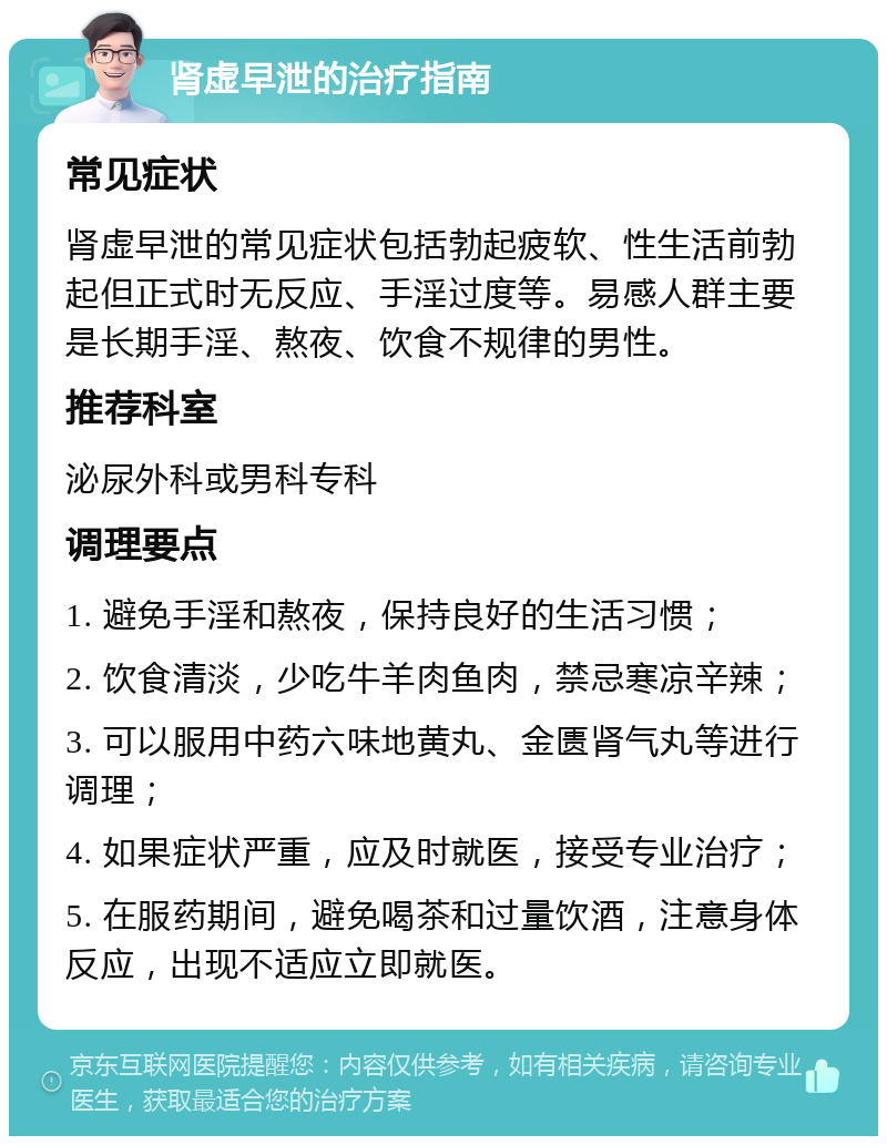 肾虚早泄的治疗指南 常见症状 肾虚早泄的常见症状包括勃起疲软、性生活前勃起但正式时无反应、手淫过度等。易感人群主要是长期手淫、熬夜、饮食不规律的男性。 推荐科室 泌尿外科或男科专科 调理要点 1. 避免手淫和熬夜，保持良好的生活习惯； 2. 饮食清淡，少吃牛羊肉鱼肉，禁忌寒凉辛辣； 3. 可以服用中药六味地黄丸、金匮肾气丸等进行调理； 4. 如果症状严重，应及时就医，接受专业治疗； 5. 在服药期间，避免喝茶和过量饮酒，注意身体反应，出现不适应立即就医。