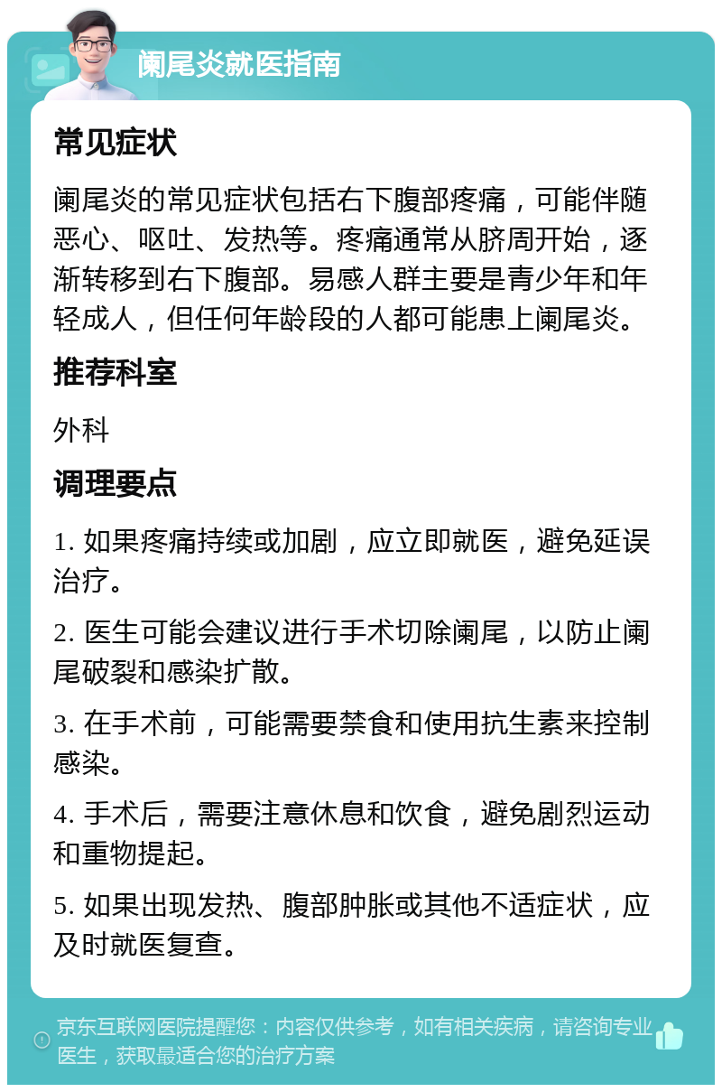 阑尾炎就医指南 常见症状 阑尾炎的常见症状包括右下腹部疼痛，可能伴随恶心、呕吐、发热等。疼痛通常从脐周开始，逐渐转移到右下腹部。易感人群主要是青少年和年轻成人，但任何年龄段的人都可能患上阑尾炎。 推荐科室 外科 调理要点 1. 如果疼痛持续或加剧，应立即就医，避免延误治疗。 2. 医生可能会建议进行手术切除阑尾，以防止阑尾破裂和感染扩散。 3. 在手术前，可能需要禁食和使用抗生素来控制感染。 4. 手术后，需要注意休息和饮食，避免剧烈运动和重物提起。 5. 如果出现发热、腹部肿胀或其他不适症状，应及时就医复查。