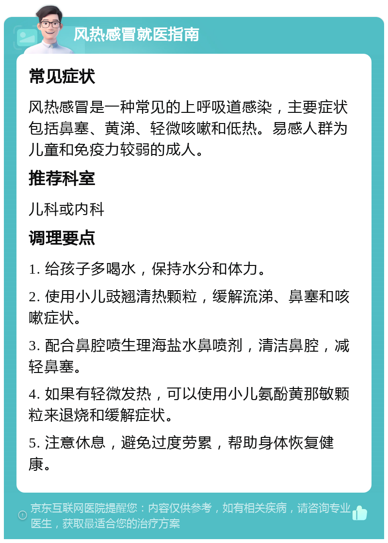 风热感冒就医指南 常见症状 风热感冒是一种常见的上呼吸道感染，主要症状包括鼻塞、黄涕、轻微咳嗽和低热。易感人群为儿童和免疫力较弱的成人。 推荐科室 儿科或内科 调理要点 1. 给孩子多喝水，保持水分和体力。 2. 使用小儿豉翘清热颗粒，缓解流涕、鼻塞和咳嗽症状。 3. 配合鼻腔喷生理海盐水鼻喷剂，清洁鼻腔，减轻鼻塞。 4. 如果有轻微发热，可以使用小儿氨酚黄那敏颗粒来退烧和缓解症状。 5. 注意休息，避免过度劳累，帮助身体恢复健康。