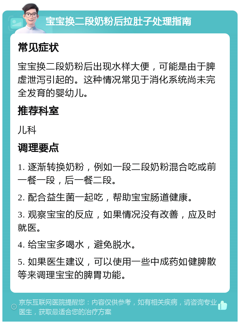 宝宝换二段奶粉后拉肚子处理指南 常见症状 宝宝换二段奶粉后出现水样大便，可能是由于脾虚泄泻引起的。这种情况常见于消化系统尚未完全发育的婴幼儿。 推荐科室 儿科 调理要点 1. 逐渐转换奶粉，例如一段二段奶粉混合吃或前一餐一段，后一餐二段。 2. 配合益生菌一起吃，帮助宝宝肠道健康。 3. 观察宝宝的反应，如果情况没有改善，应及时就医。 4. 给宝宝多喝水，避免脱水。 5. 如果医生建议，可以使用一些中成药如健脾散等来调理宝宝的脾胃功能。