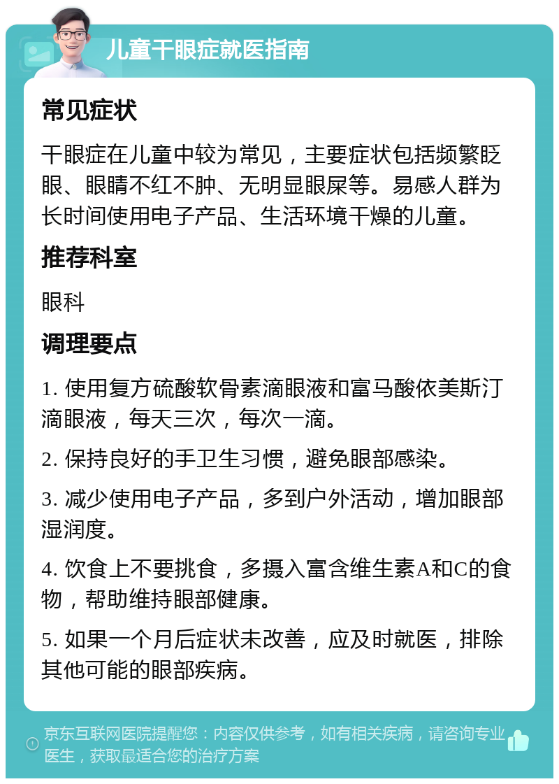 儿童干眼症就医指南 常见症状 干眼症在儿童中较为常见，主要症状包括频繁眨眼、眼睛不红不肿、无明显眼屎等。易感人群为长时间使用电子产品、生活环境干燥的儿童。 推荐科室 眼科 调理要点 1. 使用复方硫酸软骨素滴眼液和富马酸依美斯汀滴眼液，每天三次，每次一滴。 2. 保持良好的手卫生习惯，避免眼部感染。 3. 减少使用电子产品，多到户外活动，增加眼部湿润度。 4. 饮食上不要挑食，多摄入富含维生素A和C的食物，帮助维持眼部健康。 5. 如果一个月后症状未改善，应及时就医，排除其他可能的眼部疾病。