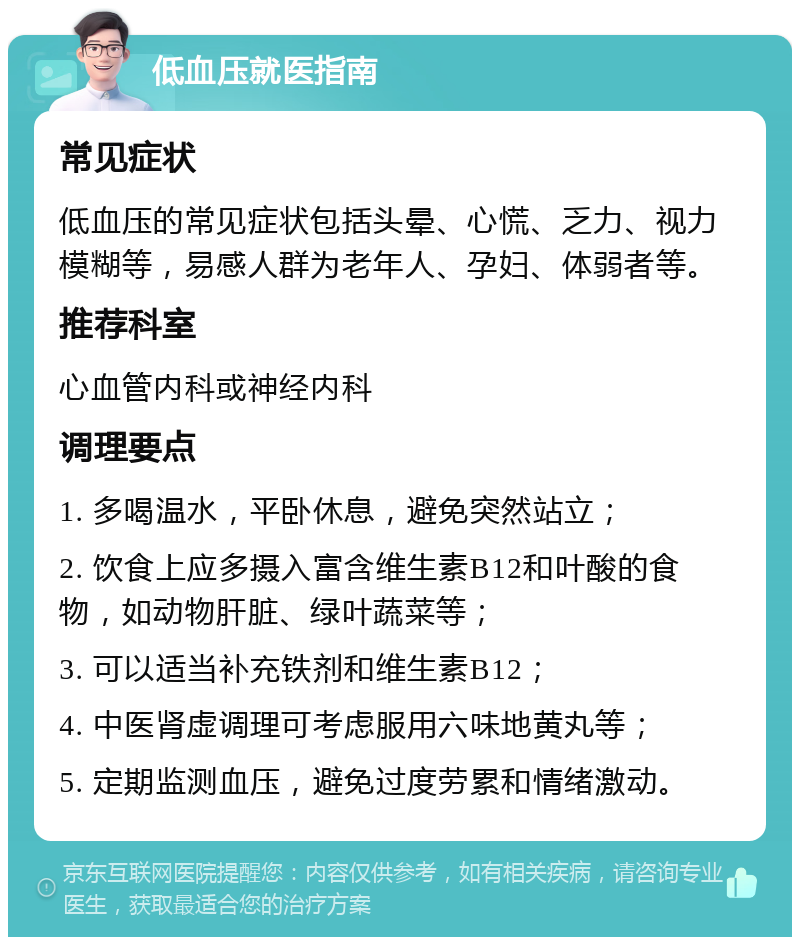 低血压就医指南 常见症状 低血压的常见症状包括头晕、心慌、乏力、视力模糊等，易感人群为老年人、孕妇、体弱者等。 推荐科室 心血管内科或神经内科 调理要点 1. 多喝温水，平卧休息，避免突然站立； 2. 饮食上应多摄入富含维生素B12和叶酸的食物，如动物肝脏、绿叶蔬菜等； 3. 可以适当补充铁剂和维生素B12； 4. 中医肾虚调理可考虑服用六味地黄丸等； 5. 定期监测血压，避免过度劳累和情绪激动。