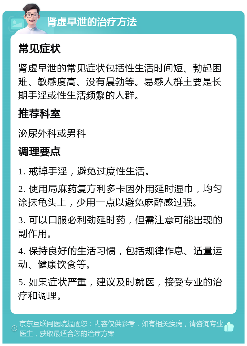 肾虚早泄的治疗方法 常见症状 肾虚早泄的常见症状包括性生活时间短、勃起困难、敏感度高、没有晨勃等。易感人群主要是长期手淫或性生活频繁的人群。 推荐科室 泌尿外科或男科 调理要点 1. 戒掉手淫，避免过度性生活。 2. 使用局麻药复方利多卡因外用延时湿巾，均匀涂抹龟头上，少用一点以避免麻醉感过强。 3. 可以口服必利劲延时药，但需注意可能出现的副作用。 4. 保持良好的生活习惯，包括规律作息、适量运动、健康饮食等。 5. 如果症状严重，建议及时就医，接受专业的治疗和调理。