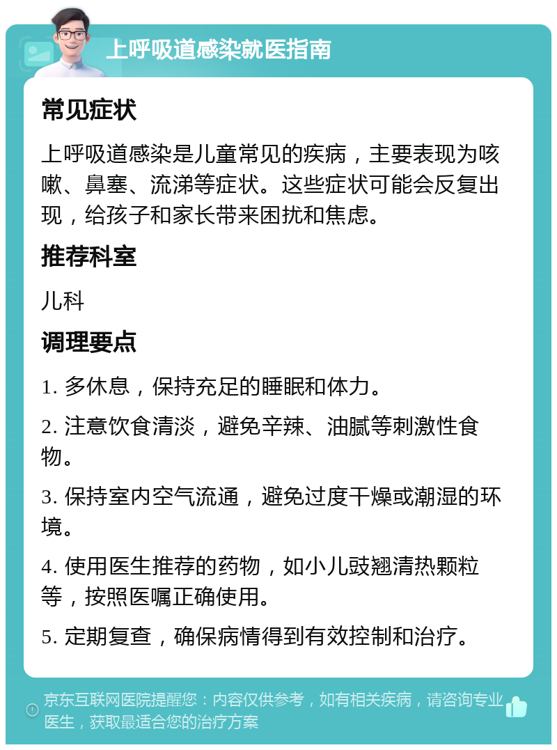 上呼吸道感染就医指南 常见症状 上呼吸道感染是儿童常见的疾病，主要表现为咳嗽、鼻塞、流涕等症状。这些症状可能会反复出现，给孩子和家长带来困扰和焦虑。 推荐科室 儿科 调理要点 1. 多休息，保持充足的睡眠和体力。 2. 注意饮食清淡，避免辛辣、油腻等刺激性食物。 3. 保持室内空气流通，避免过度干燥或潮湿的环境。 4. 使用医生推荐的药物，如小儿豉翘清热颗粒等，按照医嘱正确使用。 5. 定期复查，确保病情得到有效控制和治疗。