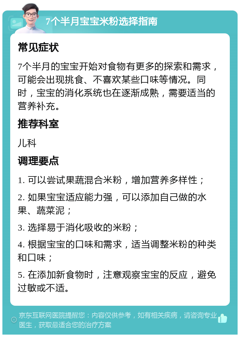 7个半月宝宝米粉选择指南 常见症状 7个半月的宝宝开始对食物有更多的探索和需求，可能会出现挑食、不喜欢某些口味等情况。同时，宝宝的消化系统也在逐渐成熟，需要适当的营养补充。 推荐科室 儿科 调理要点 1. 可以尝试果蔬混合米粉，增加营养多样性； 2. 如果宝宝适应能力强，可以添加自己做的水果、蔬菜泥； 3. 选择易于消化吸收的米粉； 4. 根据宝宝的口味和需求，适当调整米粉的种类和口味； 5. 在添加新食物时，注意观察宝宝的反应，避免过敏或不适。